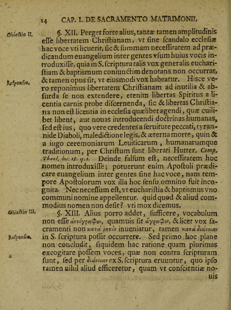 Refponfio, Refponfio, P - $. XII. Perget forte alius, tante tamen amplitudinis dicandum euangelium inter gentes vfum huius vocis in- &amp; tamen opus fit, vt eiusmodi vox habeatur. Hisce ve- ro reponimus libertatem Chriftianam ad inutilia &amp; ab- na non eít licentia in ecclefia quelibet agendi , qua cuili- a iugo ceremoniarum Leuiticarum , humanarumque traditionum, per Chriftum funt liberati Hutter, Comp. pore Apoftolorum vox illa hoc fenfu omnino fuit inco- gnita. Necneceffum eft, vt euchariftia &amp; baptismus vno. modius nomennon defit? vti mox dicemus. TN $. XIII. Alius porro addet, fufficere, vocabulum non effe ἀντίγραφον, quamuis fit ἄγραφον, &amp;licet vox fa- cramenti non κατὰ ρητὸν inueniatur, tamen xara διάνοιαν in S. fcriptura poffit occurrere. Sed primo; hoc plane non concludit, fiquidem hac ratione quam plurimas funt, fed per διάνοιαν ex S. fcriptura eruuntur, quo ipfo. uis iJ