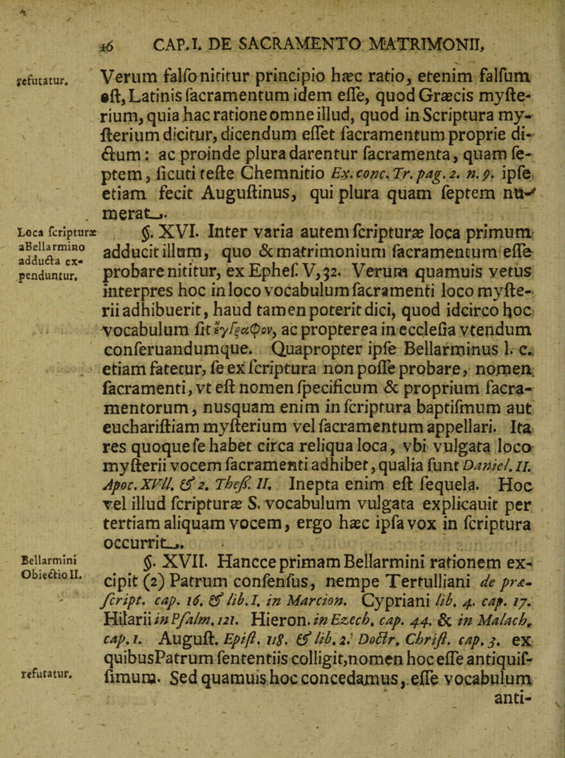 e c 16 — CAP.L DE SACRAMENTO: MATRIMONII, - sefutatur, —— Verum falfonititur principio hec ratio, etenim falfum eft, Latinisfacramentum idem effe, quod Grecis myfte- rium, quia hac ratione omneillud, quod in Scriptura my-- fterium dicitur, dicendum eflet facramentum proprie di- &amp;um: ac proinde plura darentur facramenta, quam fe- ptem , ficuti tefte Chemnitio Ex. cozce. Tr. pag. 2. n. 9. ipfe. etiam fecit Auguftinus, qui plura quam feptem nü-+. . merat. used = Loca feripturx 8. $. XVI. Inter varia autem fcriptura loca prımum: ares adducitillum, quo &amp;matrimonium facramentumiefle — pendunu, — probarenititur, ex Ephef. V,32.: Verum quamuis vetüs interpres hoc inloco vocabulum facramenti loco myfte-. rii adhibuerit, haud tamen poterit dici, quod idcirco hoc: --Nocabulum fit £y/zaQor, ac propterea imecclefia vtendum conferuandumque. : Quapropter ipfe Bellarminus l.c. — etiam fatetur, fe ex fcriptura non poffe probare, nomen; facramenti, vt eft nomen fpecificum &amp; proprium facra- mentorum , nusquam enim in fcriptura baptifmum aut euchariftiam myfterium vel facramentum appellari. Ita res quoquefe habet circa reliqualoca, vbi vulgata loco myfterii vocem facramenti adhibet , qualia funt Daiel. 11. Apor. XVII, €f 2, Thef II... Inepta enim eft fequela. Hoc vel illud fcripturz S. vocabulum vulgata explicauit per . tertiam aliquam vocem, ergo hac ipfavox in fcriptura Occurrit. 5, VES log ronistiman sr eid Ι ᾿ Bellarmini δ. XVII. Hancce primam Bellarmini rationem ex- Obieckoll, cipit (2) Patrum confenfüs, nempe Tertulliani de pre- ^00 füript. cap. 16, δ᾽ Lib. T, in Marcion. Cypriani Jf. 4. cap. 17. Hilariizz P/2/. 121. Hieron.ze Ezech, cap. 44. ὃς in Malach, cap.ı.. Auguft. Epzff. ug. &amp; Lib. a. Dotir, Chrifl. cap. 3. ex: | quibusPatrum fententiis colligit;'nomen hoc effe antiquif- refuratur. — fimum. Sed quamuis hoc concedamus .efle vocabulum.