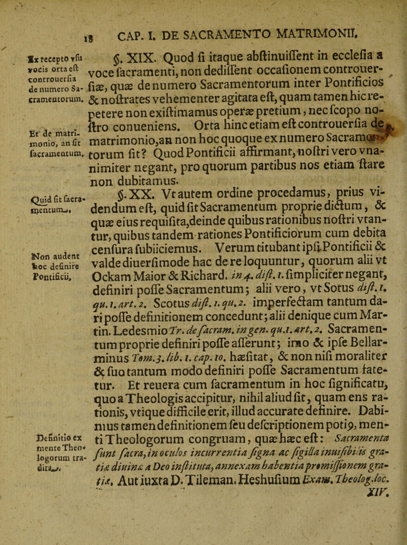 C. ou wu à j 4 4*4 B ΠΥ QUT. ATTI BM 4 : Pr SAM Re ta Me L db etii esc 2, -A , * ' i«s 4. TN n. i - ik , ᾿ - ^ » » ^ Ἢ; E b a» CARI DESACRAMENTO MATRIMONI, Ὁ iy vocefacramenti, non dediíent occafionem controuer- | de numero Sa- fige, 485 denumero Sacramentorum inter Pontifidios eramentorum. ἃς noftrates vehementer agitataeft, quamtamenhicre-. | | petere non exiftimamus opere pretium ; nec fcopono- en, flro conueniens, Orta hincetiam eftcontrouerfia den monio, ange matrimonio,an non hoc quoque exnumero Sacramggs facramentum, torum fit? Quod Pontificii affirmant, noftri vero vna- nimiter negant, pro quorum partibus nos etiam ftare non dubitamus. | RR ne Quáfiües. ὀ $ XX. Vtautem ordine procedamus, prius vi- mencums, — dendumeft, quid fitSacramentum proprie dictum, ὅς qua eius requifita deinde quibus rationibus noftri vtan- tur, quibus tandem rationes Pontificiorum cum debita Son auden Cenfürafubiiciemus.. Verumeitubant ipf; Pontificii & bec scene Valdediuerfimode hac dereloquuntur, quorum alii vt Poni&d, ^ Ockam Maior & Richard. 77 4. iff. t. fimpli citer negant, definiri poffe Sacramentum; alii vero, vt Sotus diff. t. qu.1.art.2, Scotus diff. 1. qu.2. imperfectam tantum da- ri poffe definitionem concedunt; alii denique cum Mar- tin. Ledesmio 77. de facram. iz gen. qu.1. art, 2, Sacramen- tum proprie definiri poffe afferunt; imo & ipfe Bellar- minus Te. 3, /ib. 1. cap. 10. hefitat, & non nifi moraliter & fuotantum modo definiri poffe Sacramentum fate- tur. Etreuera cum facramentum in hoc fignificatu, quoa Theologisaccipitur, nihilaliudfit, quam ens ra- tionis, vtique difficileerit, illud accurate definire. Dabi- | nıustamendefinitionem feu defcriptionem potio, men- Defniieex i'Theologorum congruam, quaehaceft: Sarramenta mente Theos N Ic dow logorum τ. [URL [acra, in ocnlos incurrentia fama ac ffailla innifibiits gra- dire ^ tia diuina a Deo inflituta,amnexam habentia promijjionem gra= tie, Autiuxta D. Tileman. Heshufium Exam, Tbeolog.loc. | | M uA