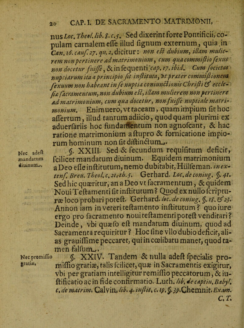 με i icr T. 4 νυ. 4 A^ u - . t * er R -- S 2s CAP. DE SACRAMENTO MATRIMONII, - | — musLec, Theel.lib.8.c.5.' Sed dixerintfortePontificiijco-. | pulam carnalem effe illud fignum externum , quia in Can. 16. cauf. 27. qu, 2, dicitur: nor ef dubium, illam mulie= rem non pertinere ad matrimonium, cum qua commifliofexus^ — gon docetur fuiffe , &infequenti'cap. 17. 20d. Cum focietas? gupriarum ita a principio fit infiitutaybt prater coniunflionem fexuum non babeant in fe nnptie coniunchionis Chrifli 9 eccle-^ fie [acramentum, non dubium esl, illam mnlierem non pertinere ad matrimonium, cum qua docetur, nonfuiffe nuptiate matri-- monium, Enimuero,vttaceam, quam impium fit hoc: affertum , illud tantum adiicio, quod quam plurimi ex - - aduerfariis hoc fundarflentum non agnofcant, & hac ratione matrimonium aftupro & fornicatione impio-: | rumhominum nonfitdiftinttum,. © ^ ^ Mec adeft δ. XXIII. Sed.& fecundum requifitum deficit, _ mandatum — fcilicet mandatum diuinum. Equidem matrimonium - diuinum., ^ ApDeoeffeinftitutum,nemo dubitabit, Hülfeman.zzex- zenf. Breu. Theol,c,zisth.5. Gerhard. Loc, de coping, $. 21. τς Sedhicquaritur; ana Deo vt facramentum , & quidem: Noui Teftamenti fit inftitutum? Quod ex nullo fcriptu- . .r&loco probari poteft. Gerhard. de. de coning. δ, 19. 6923. -Anhon iam in veteri teftamento inftitutum? quoiure . ergo pro facramento nouiteftamentipoteft venditari? - Deinde, vbi quafo eft mandatum diuinum, quod ad Sacramentárequiritur? Hoc (ine vllodubio defit, ali- as grauiffime peccaret, quiinceelibatu manet, quod ta- | men falfum... eai ens eue ! — Meepremilio ὁ, XXIV. Tandem & nulla adeft fpecialis pro- icai miffio gratie, talis fcilicet, que in Sacramentis exigitur, vbi per gratiam intelligitur remiffio peccatorum, & iu- ftificatio acin fide confirmatio. Luth. / de capziu, Baby/, 6. de matrim. Calvin. b. 4 önfit 019, $. 30 .Chemnit. Exam. i τὺ