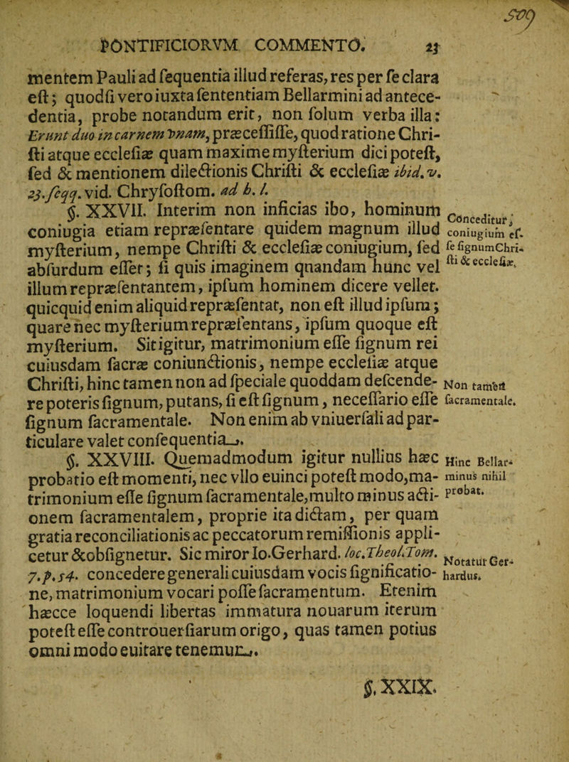 .  », T Dn ᾿ M ; \ γ ἢ 2 ΒΟΝΤΙΞΙΟΙΟΆΥΜ COMMENTO. 2 mentem Pauli ad fequentia illud referas, res per fe clara eft; quodi veroiuxtafententiam Bellarminiadantece- : &gt; dentia, probe notandum erit, non folum verba illa: Erunt duo incarnem vnam, praceffiffe, quod ratione Chri- fti atque ecclefie quam maxime myfterium dici poteft, 23./694. vid. Chryfoftom. ad ὁ. 7. - $ XXVII Interim non inficias ibo, hominum ἌΡ ἢν coniugia etiam reprafentare quidem magnum illud ἀλη γε εἴ myfterium, nempe Chrifti &amp; ecclefiz coniugium, fed f fgnumChri- abfurdum effer; fi quis imaginem quandam hunc vel S &amp; ἐρεῖς ἴα, illumreprafentantem; ipfum hominem dicere vellet. quicquid enim aliquid reprafentat, non eft illudipfum ; quare nec myfteriumrepratentans , ipfum quoque eft myfterium. Sitigitur, matrimonium efle fignum rei cuiusdam facra coniunctionis; nempe eccletiz atque Chrifti, hinc tamen non ad fpeciale quoddam defcende- wo; tamen ve poteris fignum, putans, fi eft gnum , neceflario eflé Gcramearate. fignum facramentale. Nonenim ab vniuer(ali ad par- ticulare valet confequentia_.  | —. .$. XXVIII. Quemadmodum igitur nullius hec sic pans probatio eft momenti, nec vllo euinci poteft modo,ma- minus niti trimonium elfe fignum facramentale,multo minus adti- Proba. onem facramentalem, proprie itadictam, per quam gratia reconciliationisac peccatorum remiffionis appli- cetur &amp;obfignetur. Sic miror Io.Gerhard. /oc.Theo/Tom. V... eg. 7.P.54. concedere generali cuiusdam vocis fignificatio- nardus, : ne,matrimonium vocari poffefacramentum. Etenim potefteffe controuerfiarum origo , quas tamen potius omni modo euitare tenemur.» | |