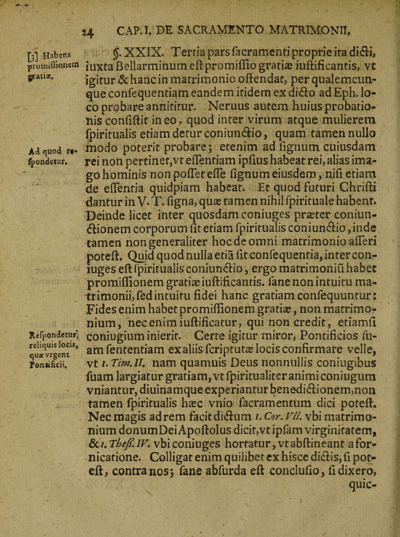 .-»- - Ad quod re- fpondetur, 4 — CARI ΡῈ SACRAMENTO MATRIMONII, igitur &amp;hancin matrimonio offendat, per qualemcun- nis confiftit ineo, quod inter virum atque mulierem fpiritualis etiam detur coniunctio, quam tamen nullo reinon pertinet,vteflentiam ipfius habeat rei, alias ima- go hominis non poffet effe fignum eiusdem ; nifi etiam dantur in V. T. figna, que tamen nihil fpirituale habent. Deinde licet inter quosdam coniuges prater coniun- &amp;ionem corporum fit etiam fpiritualis coniunctio, inde. poteft. Quid quod nullaetià fit confequentia, inter con- Refpondetur) reliquis locis, quz vrgent promiffionem gratia iuftificantis. fane nonintuitu ma- trimonii, fedintuitu fidei hanc gratiam confequuntur: Fides enim habet promiffionem gratie , non matrimo- nium, necenim ıuftificatur, qui non credit, etiamfi coniugium inierit. Certe igitur miror, Pontificios fü- am fententiam exaliis fcriptuta locis confirmare velle, vt 1. Τήν. 11. nam quamuis Deus nonnullis coniugibus {uam largiatur gratiam, vt fpiritualiteranimiconiugum vniantur, diuinamqueexperiantur benedictionem,non tamen fpiritualis hec vnio facramentum dici poteft. nium donumDeiApoftolus dicit,vt ipfam virginitatem, &amp; 1. Thef IV. vbiconiuges hortatur ; vtabftineant afor- -nicatione. Colligat enim quilibet ex hisce dictis, fi pot- eft, contranos; fane abfurda eft conclufio, ἢ dixero, ᾿ . quic- - Jo UM sx C cie a ae “-
