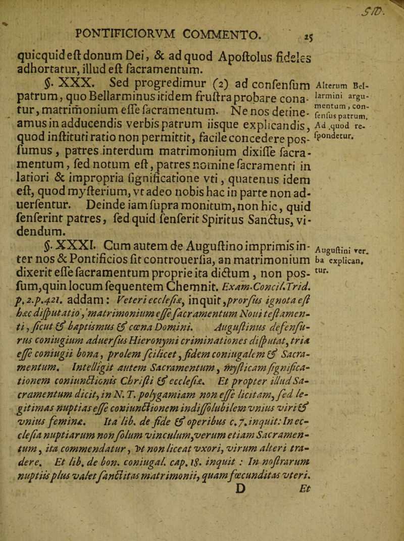 ^ --, Ὁ ΧΟ ΟΣ. ᾿ ^ quicquideft donum Dei, & ad quod Apoftolus fidelcs adhortatur, illud eft facramentum. n fumus, patres.interdum matrimonium dixiffe facra- mentum , fed notum eft, patres noinine facramenti in eft, quod myfterium, vt adeo nobis hac in parte non ad- uerfentur. Deinde iam fupra monitum, non hic, quid fenferint patres, fed quid fenferit Spiritus Sanctus, vi- dendum. à | | dixerit efle facramentum proprieita dictum , non pos- }.2.}.42ι1. addam ὃ V eteri ecclefte, inquit ‚prorfis ignota ef b«c difputatio, matrimonium effe [acr amentum Noui teflamen- rus coniugium aduerfus Hieronymi criminationes difhutat, tria effe coniugii bona, prolem feilicet , fidem coniugalem & Sacra- mentum, Intelligit autem Sacramentum , sayflicam figniftca- eramentum dicit,in N. T. polygamiam non effe licitam, fed fe- vnius femine. Ita lib. de fide E9 operibus c. 7. inquit: In ec- clefta nuptiarum non folum wvinculumyverum etiam Sacramen- tur. dere. Εἰ lib, de bon. coningal, cap. 18. iuquit : In-noftrarum SER ver,