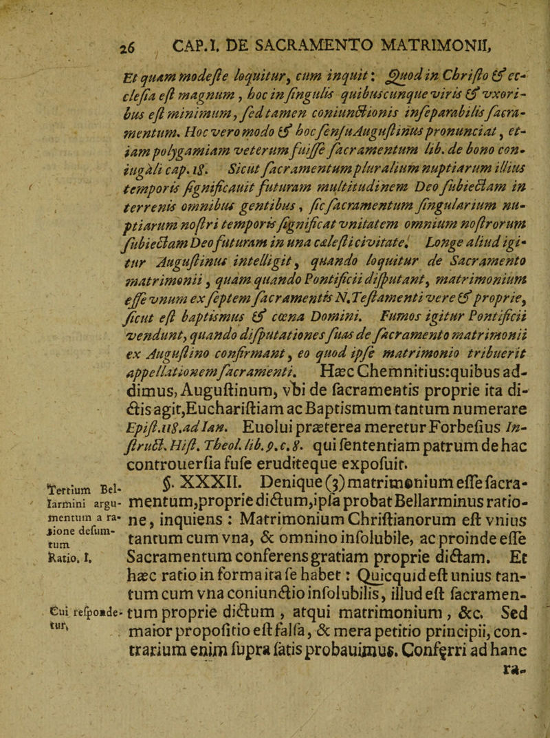 Ux 26 , CAP. DE SACRAMENTO MATRIMONII | clefia ef magnum , hoc in [ingulis quibuscunque viris &amp; vxori- bus eft minimum, fed tamen coniunctionis infeparabilis [acra- mentum. Hoc veromodo 6 hoc /[en/nAuguflinns promunciat , et- ingalicap.ıs. — Sicut facramentum pluralium nuptiarum illius terrenis omnibus gentibus , fie [acramentum fingularium nu- priaruma noflri temporss fignificat vnitatem omnium noftrorum jfübieclam Deofuturam im una caleflicivitate| — Longe aliud igi- tur Auguftinus intelligit , quamdo loquitur de Sacramento matrimenii , quam quando Pontificii difputant, matrimonium effe unum ex feptem facramentés N.Teffamenti vere €9 proprie, ficut efl baptismus &amp; cama Domini. | Fumos igitur Pontificii vendunt, quando difputationes fuas de [acramento matrimonii ex Auguflino confirmant, eo quod ipfe matrimonio tribuerit appellationem [acramenti. Hec Chemnitius:quibus ad- &amp;isagit,Euchariftiam ac Baptismum tantum numerare Epift.u8.adIar. Euolui preterea meretur Forbefius I»- firu&amp;t. Hiff. Theol. lib. p.c. $. quifententiam patrum de hac controuerfia fufe eruditeque expofuit. - | Yarmini arga- mentümy,proprie diéctumyipía probat Bellarminus ratio- REC τὰν ne, inquiens : Matrimonium Chriftianorum eft vnius Rail ^ Sacramentum conferensgratiam proprie dictam. Et tur, . maior propofitio eft falía ,'&amp; mera petitio principii, con- trarium enim fupra (atis probauunus. Conferri ad hane ! Td- &amp;