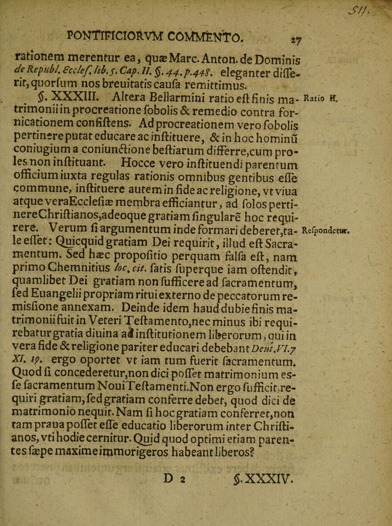 - &gt; x. de Republ, Ecclef. lib. g. Cap. II. G. 44. p.449. eleganter diffe- rit, quorfum nos breuitatiscaufa remittimus. ^ - δ. XXXIII. | Altera Bellarmini ratio eft finis ma- trimoniiin procreatione fobolis &amp; remedio contra for- nicationem confiftens. Adprocreationem vero fobolis pertinereputat educare ac inftituere ; &amp;inhochominü coniugiuma coniunctione beftiarum differre,cum pro- lesnoninftituant. Hocce vero inftituendi parentum officiumiuxta regulas rationis omnibus gentibus effe commune, inftituere autemin fideacreligione, vt viua atque veraEcclefie membra efficiantur , ad folos perti- nereChriftianos,adeoque gratiam fingular&amp; hoc requi- reré. Verum fiargumentum inde formari deberet,ta- le eflét: Quicquid gratiam Dei requirit , illud eft Sacra- mentum. Sed hzc propofitio perquam falfa eft, nam primo Chemuitius de, ciz. fatis füperque iam oftendit, quamlibet Dei gratiam non fufficeread facramentum, fed Euangelii propriamrituiexterno de peccatorum re- misfione annexam. Deinde idem haud dubiefinis ma- trimoniifuit in Veteri Td ementntte minus ibi requi- rebaturgratia diuina ad inftitutionem liberorum, quiin vera fide &amp;religione pariter educari debebant Dezz./1.7 XI 19. ergo oportet vt iam tum fuerit (acramentum. . Quod fi concederetur,non dici poffet matrimonium es- fe facramentum NouiTeftamenti.Non ergo fufficit,re- quiri gratiam, fedgratiam conferre debet, quod dici de matrimonio nequit. Nam fi hocgratiam conferret,non tam praua poffet efe educatio liberorum inter Chrifti- anos, vti hodiecernitur. Quid quod optimi etiam paren- tesfapemaximeimmotigeros habeantliberos? - | Wo Da 5$ XXIV. Ratio K, Refpondetur,