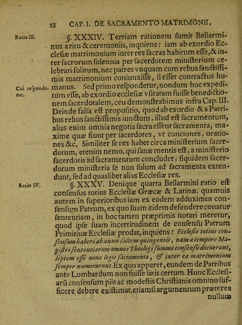 \ -— sj — CAP.l. DE SACRAMENTO MATRIMONII, . nus aritu & ceremoniis, inquiens: iam ab exordio Ec- clefiz matrimonium inter res facras habitum efle,& in- ter facrorum folennia per facerdotem minifterium ce- lebrari folitum, nec patres vnquam cum rebus fanctiffi- mis matrimonium coniunxifle, fieffet contractus hu- Cu refponde- manus. Sed primo refpondetur, nondum hocexpedi- eur, tum effe, ab exordio ecclefie vfitatam fuiffe benedictio- nem facerdotalem, ceu demonftrabimus infra Cap. III. Deinde falfa eft propofitio, quodab exordio &a Patri- busrebus fanctiffimis iun&um , illud eft facramentum, alias enim omnia negotia facra effent facramenta, mA xime quz fiunt per facerdotes, vt conciones, oratio- nes &c, Similiter fe res habetcircaminifterium facer- dotum, etenim nemo, qui fang mentis eft, a minifterio facerdotis ad facramentum concludet, fiquidem facer- dotum minifteria fe non folum ad facramenta exten- | dunt, fed ad quaslibet alias Ecclefi res. . RauolV, -— ὁ. XXXV. Denique quarta Bellarmini ratio ‚eft d confenfus totius Ecclefie Graeca & Latin, quamuis autem in füperioribusiam ex eodem adduximus con- fenfum Patrum, ex quo fuam itidem defendere conatur fententiam , in hoctamen praeprimis notari meretur, quod ipfe fuam incertitudinem de confenfu Patrum Prirnitiuz Ecclefiz prodat, inquiens :. Eceeffe totius con- fenfim baberi ab annis [altem quingentis , nama tempore Ma- οἰ giftrifententiarum omnes Theologi [ummo con/enfüdocuerunt, | femper numerarunt. Ex quo apparet; eundem de Patribus ante Lombardum non fuiffe fatis certum. Hunc Ecclefi- ficere debere exiftimat,etiamfiargumentum praterea . A M nullum dun m bett nr T aco an aiio er E A