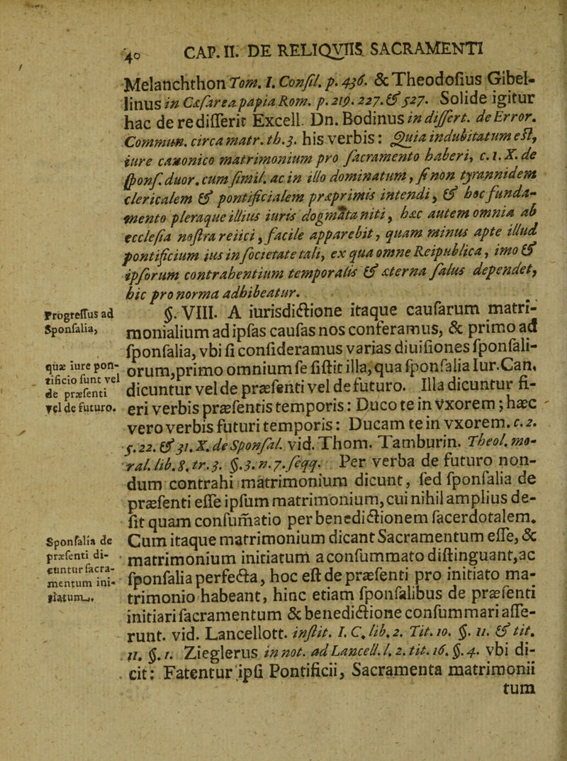 TW CE WE S NE wo TR / ͵ : PEDE EN Y - Jinus zz Cafarea papia Rom. p. 219. 227. &amp; 527. Solide igitur — hac de redifferit Excell. Dn. Bodinus z differt. de Error. dure cauonico matrimonium pro facramento baberi, c.1. X. de enento pleraque illius jurts dog mta piti, bec Autem omnia “ὦ ecclefra noflra reiici , facile apparebit , quam minus apte illud pontificium ius in focietate tali, ex qua omne Reipublica , imo ὅδ᾽ ipforum contrabeutium temporalis &amp; cterma falus. dependet, | bic pronorma adbibeatur. . N dk ct rotis Progeffusad | ^ $. VIII. A iurisdictione itaque caufarum matri- Sponlia, monialium adipfas caufas nos conferamus, ὃς primo ad ^. fponfalia, vbi ficonfideramus varias diuifiones fponfäli- qoe iure pon- orum primo omnium fe fiftit illajqua fponfalia Iur.Can. tificio funt vel $022.08. 1. X.deSponfat. vid. Thom. Tamburin. 72e, mo- ral. lib. $,tr.3. $.3«7.7./6q04::; Per verba de futuro non- | prafenti effeipfüm matrimonium, cui nihilamplius de- fit quam confuffatio per benedictionem facerdotalem. Sponfalia de Cum itaque matrimonium dicant Sacramentum effe, ὅς. | per matrimonium initiatum aconfummato diftinguant,ac  mentum ini«“ fponfalia perfecta, hoc eft de prafenti pro initiato ma- Haw trimonio/habeant, hinc etiam fponfalibus de preienti : initiarifacramentum &amp; benedictione confummariaffe- -— .runt. vid. Lancellott. 22/£. I. C, ἐδ, 2. Tit. 10, $. u. ὅδ᾽ tit. 11 $. rn Zieglerus in z0t.-ad Lancell.l, 2. tit. 16. $. 4. vbi di- . cit: Fatentur ipfi Pontificii, Sacramenta matrimonit tum pvp» TT
