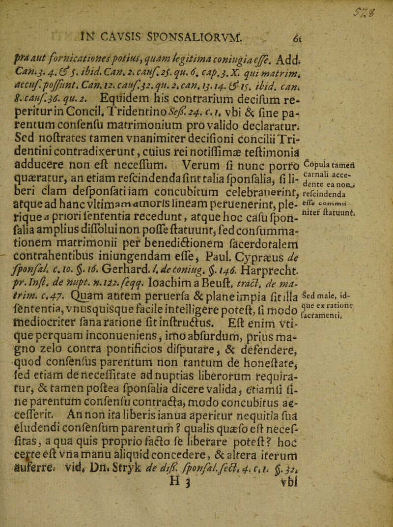 a > $ Ko 1 A - ' ἢ -— i pe WEN CAVSIS SPONSALIORVM. —/ — &- praaut formicationes potius, quam legitima coningineffe. Add. Cam. 4.65 5. ibid. Can, 2: caufı25.qu. δ, CAD, 3. X. qui matrim accuf. poffunt. Can Az: cAMf. 32. QU. 2, CAP 13. 14. 8 15; ibid, can: 8.canf.36.gu.2. Eqtiidem his contrarium decifurn re- periturin Concil, Tridentino 54 24. c. 1, vbi & fine pa- rentum confenfu matrimonium pro valido declaratur; Sed noftrates tamen vnanimiter decifioni concilii Tri- dentini contradixerunt , cnius reinotiffimz teftimonia — adducere non eft neceflum. | Verum fi nunc porro Cöpulatamen queratur, an etiam refcindendafint talia fponfalia, fili- gene ce, beri clam defponfatiiam concubitum celebranerint; tefcindenda atque ad hánc vltimam amoris linéam peruenerint, ple- NN d tiquea priori fententia recedunt, atque hoc cafü fpon- ^ rne falia amplius diffolui non poffe ftatuurit; fedconfümma- tionem matrimonii per benedictionem fäcerdotalem - eontrahentibus iniungendam effe; Paul. Cypraus de Jponfal, c. το. δ. 16. Gerhard. ἡ deconing. $. 146. Harprecht. pr. Infi. de nupt. m.i22: feqq. loachim a Beuft, zac, de ma- Ὁ trim. 6,47. Quam atitem peruería δὲ planeimpia fitilla $ed male, id- fententia, vnusquisque facileintelligere poteft, fi modo 2 τε τάτους tnediocriter fana racione fit inftrudtus, | Eft enim vti- que perquam inconueniens , imo abfürdurn, prius ma- gno zelo contra pontificios difputare, & defendere, quod confenfus parentum rion tantum de honeftate, fed etiam deneceffitate ad nuptias liberorüm requira- tür, & tamen poftea fponfalıa dicere valida, etiamiti (i- ne parentutn confenfti contracta, modo concubitus ae- cefleriv Antionitaliberisianua aperitur nequitia fua . eludendiconfenfür parentum ? qualis quafo eft necef- itas, a qua quis proprio facto fe liberare poteft? hoc ἢ . €ejteeft vnamanu aliquid concedere, δὲ altera iterum auferre. vid, Di. Stryk ae t fponfat. “ἐξ, 4: tt. sr VRR d 3 VD u E Uc PT MEINE