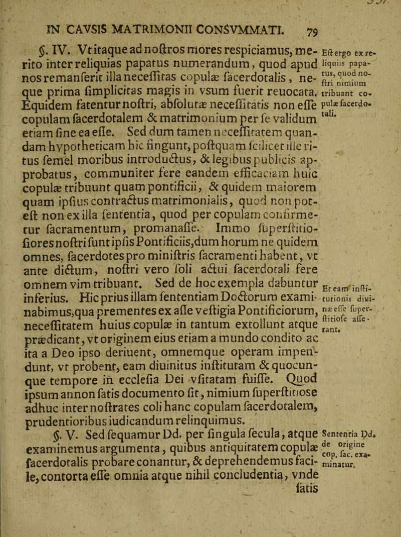 \ IN. CAVSIS MATRIMONII CONSVMMATI. dX v w^ d - Equidem fatentur noftri, abfolutz neceflitatis non effe copulam facerdotalem & matrimonium per fe validum etiam fineeaefle. Sed dum tamen neceffiratem quan- dam hypotheticam hic fingunt, poftquam fcilicet ille ri- liquiis papa- ^ tus, quod no- ftri nimium tribuant co» pula facerdo« tali. copulz tribuunt quam pontificii; & quidem maiorem e(t nonexilla fententia, quod per copulam contirme- fioresnoftrifuntipfis Pontificiis,dum horum ne quidem omnes, facerdotes pro miniftris facramenti habent, vt ante dictum, noftri vero foli actui facerdotali fere omnem vim tribuant, Sed de hocexempla dabuntur inferius. Hic priusillam fententiam Doctorum exami- nabimus,qua prementesex afle veftigia Pontificiorum, pr&dicant, vt originem eius etiam a mundo condito ac ita a Deo ipso deriuent, omnemque operam impen- dunt, vt probent, eam diuinitus inftitutam & quocun- que tempore in ecclefia Dei vfitatam fuiffe. Quod ipsumannon fatis documento fit, nimium fuperftitiose adhuc inter noftrates coli hanc copulam facerdotalem, prudentioribus iudicandum relinquimus. : .$. V. Sed fequamur Dd. per fingula fecula, atque examinemus argumenta , quibus antiquitatem copulz le; contorta effe omnia atque nihil concludentia, n | : Yu atis Et eant infti- tutionis diuvi- nz effe fuper- ftitiofe affe. rante,
