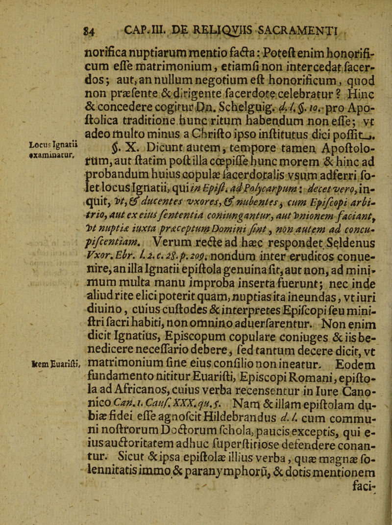 norificanuptiarum mentio fa&amp;a:'Poteftenim honorifi- - cum efle matrimonium, etiamfi non intercedat/facer- dos; aut,annullum negotium eft honorificum, quod - non przfente.&amp; dirigente facerdote.celebratur ? Hinc FM &amp; concedere cogirur Dn. Schelguig.. 4.4 $. 10; pro Apo- : . ftolica traditione hunciritum habendum non effe; vt | adeo multo minus a Chrifto ipso inftitutus dici poffit... Locu: Ignatii $. X. Dicunt autem; tempore tamen. Apoftolo- me fum;autftatim poftilla ccepiffehunc morem &amp; hinc ad probandum huius eopule facerdoralis-y sum adferri fo- letlocusIgriatii, quizz Epiffi ad Polycarpum : sdetetvero,in- it, γέ, 5 ducentes vxores, 6 slbentes, «um Epifcopi arbi- rio, aut ex eins [ententia coniungantur, aut bnionem-faciant, Dt nuptie iuxta praceptum Domini fint, non autem ad concu- piftentiam., Verum recte ad hac respondet Seldenus Vxor.Ebr. L2. c. 25. 1.209; noridum inter:eruditos conue- nire,anilla Ignatii epiftola genuinafit; aut non, ad mini» - ; mum multa manu improba inserta fuerunt; nec inde aliudrite elicipoterit quam, nuptiasitaineundas vtiuri | diuino , cuius cuftodes &amp; interpretes Epifcopi feu mini- 2: ftrifacri habiti, nonomnino aduerfarentur.. Non enim | dicit Ignatius, Episcopum copulare coniuges &amp;iisbe- edicere neceffario debere, fed tantum decere dicit, vt kem Euarifti, frlatrimonium fine eiusconfiliononineatur. Eodem τι -fundamentohititur Euarifti, Episcopi Romani,epifto- Ὁ la ad Africanos, cuius verba recensentur inIure.Cano- .. ficO Czz.1. Catif, XXX.q5.5... Nani &amp;illamepiftolam du- ». ( biefidei effe agnofcit Hildebrandus 7.4 cum commu- | ni noftrorum Doctorum fchola, paucisexceptis, qui e- iusauctoritatem adhuc füperftiriose defendere conan- tur. Sicut &amp;ipsa epiftola illius verba ‚que magna fo- - lennitatisimmo ὃς paranymphoríi, a θαι $^ da aci-
