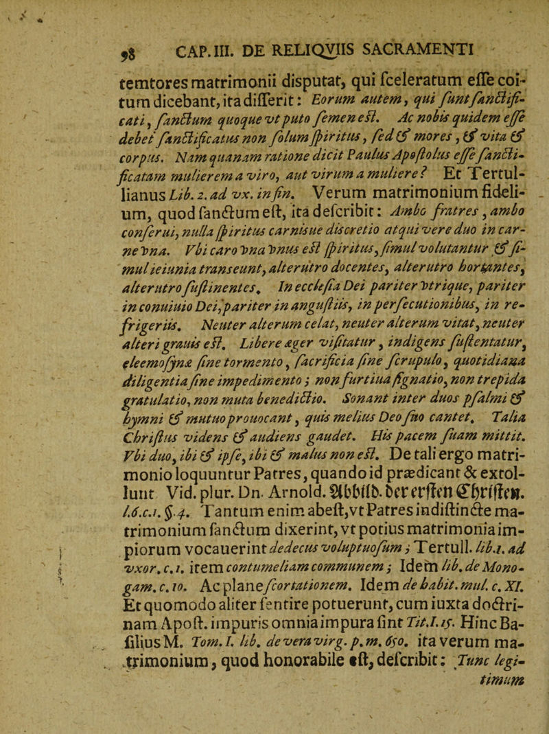 eA. LO ss — CAP.IL DE RELIQVIS SACRAMENTI - — temtores matrimonii disputat, qui fceleratum effe coi- tum dicebant, itadifferit: Eorum autem, qui funt fantlifi- cati , fantlum quaque vt puto [emenest. Ac nobis quidem effe : delet fantlifitatus non folum [iritus , [cd 6$ mores ‚&amp; vita |» corpus. Namquanam ratione dicit Paulus Apoftolus effe fancti- | fecatam mulierem a viro, aut viruma muliere? Et Tertul- .— lianus Li4. 2.2d vx. infn. Verum matrimoniumfideli- _ um, quod fandtum eft, [τά defcribit: Ambo fratres , ambo. conferui, nulla [piritus car nisue discretio atqui vere duo incar- nevna. Fbicaro vna uus esl [piritus, fimul volutantur ὅδ᾽ fi- mul ieiunia transeunt, alterutro docentes, alterutro horkantes, alterutro [uflinentes, In ecckfta Dei pariter vtrique, pariter in copuiuio Deijpar iter inangujlüs, in perfecutionibus, in re- frigeriis. — Neuter alterum celat, neuter Alterum vitat, neuter Alteri grauis eSl, Libere eger vifttatur , indigens fuftentatur, eleemofjn&amp; fine tormento , [acrificia fine [crupulo, quotidiama diligentia fine impedimento ; non furtiua fg natio, non trepida gratulatio, non muta benedidlio. Sonant inter duos pfalmi&amp; bymni &amp; mutuo prouocant , quis melins Deo [mo cantet, Talia Chriflus videns £9 audiens gaudet. His pacem fuam mittis. Ybi duo, ibi 9 ipfe, ibi € malus nonesl. Detaliergo matri- - monio loquuntur Patres, quandoid praedicant &amp; extol- lunt. Vid. plur. Dn. Arnold. Ybbild.dererften Ehriften. 46.c.1. $.42. Tantum enim abeft,vt Patres indiftincte ma- trimonium fanc&amp;tum dixerint, vt potius matrimoniaim- piorum vocauerint dedecus voluptuofum ; Tertull. Z£.1. «4 vxor.c.ı. item coztumeliam communem ; Idem Zé. de Mozo- gam.c.ı0. Acplaneftortatiozem. ldem de babit. mul c, XI. Ὁ Etquomodo aliter fentire potuerunt, cum iuxta doctri- nam Apoft. impurisomniaimpura fint 7741.75. Hinc Ba- filius M. Tom.I. lib, de vera virg. p.m. 650. itaverum ma- trimonium , quod honorabile eft, defcribit: Tue Zegi- | | ir numm