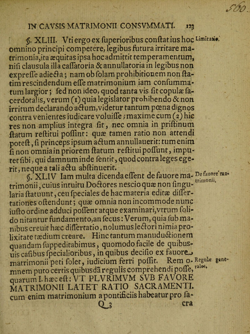 ^ $. XLIHI. Vtiergo ex fuperioribus conftat ius hoc Limitase; omnino principi competere, legibus futura irritare ma- j trimonia,ita zequitas ipsa hocadmittit temperamentum, mifi clausula illa caffatoria &amp; annullatoria in legibus non exprefle adiecta ; nam ob folam prohibitionem non fta- timrescindendum effe matrimonium iam confumma- -tumlargior; fed non ideo, quod tanta vis fit copula fa- cerdotalis, verum (1) quialegislator prohibendo &amp; non irritum declarando a&amp;tum,videtur tantum poena dignos ‘contra venientes iudicare voluiffe smaxime cum (2) hie res non.amplius integra fit, nec omnia in priftinum ftatum reftitui poffint: qua tamen ratio non attendi poteft ‚fi princeps ipsum actum annullauerit: tum enim fi non omniain priorem ftatum reftitui poffunt , impu- tetfibi, qui damnuminde fentit, quod contraleges ege- rit, nequea tali actu abftinuerit. ΄ δ. XLIV Iam multa dicendaeffent de fauore ma. Defauore ma trimonii ,cuius intuitu Do&amp;ores nescioqua non fingu- ^^ laria ftatuunt , ceu fpeciales de hac materia edita differ- tationes oftendunt; quae omnia nonincommode nunc iufto ordine adduci poffent atque examinari,vtrum (ali- do nitantur fundamento;an fecus: Verum, quia füb ma- mibuscreuit hec differtatio, nolumus lectori nimia pro- : lixitatetedium creare. Hinctantum manudu&amp;tionem quandam fuppeditabimus, quomodo facile de quibus- uis cafibus fpecialioribus , in quibus decifio ex fauore., matrimonii peti folet, iudicium ferri poffit. Rem o. Regule. gene nnem puto certis quibusd regulis comprehendi poffe, ^*^ quarum L heceft: VT PLVRIMVM SVB FAVORE iR MATRIMONII LATET RATIO SACRAMENTI. cum enim matrimonium apontificiis habeatur pro fa- Q. 5 cra
