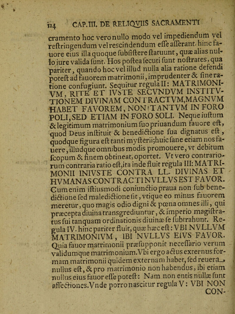 64 ^ CARI DE RELIQVIIS SACRAMENTI - b. n | cramento hoc vero nullo modo vel impediendum vel reftringendum velrescindendum effe afferant. hincfa-. uore eius illa quoque fübfiftere ftatuunt , qua alias nul- lo iure valida fünt. Hos pofteafecuti funt noftrates, qua pariter , quando hoc vel illud nulla alia ratione defendi. . poteft ad fauorem matrimonii ,1m prudenter &amp; finera- tione confugiunt. Sequitur regulall: MATRIMONI- VM, RITE ET IVSTE SECVNDVM INSTITV- TIONEM DIVINAM CONTRACTVMMAGNVM HABET FAVOREM, NON!TANTVM IN FORO POLLSED ETIAM IN FORO SOLI. Neque iuftum &amp;legitimum matrimonium fuo priuandum fauore eft, quod Deus inftituit &amp; benedictione fua dignatus eft, quodque figura eft tanti m y fteriishuic fane etiam nosfa- . were , illudque omnibus modis promouere, vt debitum J. fcopum &amp; finem obtineat, oportet. Vt vero contrario» rum contraria ratio eftjita inde fluit regula III: MAT RI- MONII INIVSTE CONTRA LL. DIVINAS ET HVMANASCONTRACTINVLLVSEST FAVOR. Cumenim iftiusmodi coniunctio praua non fi ub bene- di&amp;tione fed maledi&amp;ione fit, vtique eo minus fauorem meretur, quo magis odio digni &amp; pcena omnes illi , qui precepta diuitiatransgrediuntur , &amp; imperio magiftra- tus fui tanquam ordinationis diuinz fe fubtrahunt. Re- gula IV. hinc pariter fluit, que heceft: VBI NVLLVM x validumque matrimonium.Vbi ergo actus externus for- mam matrimonii quidem externam habet, fed reuera nullus eft, &amp; pro matrimonio non habendus, ibi etiam — nullus eius fauoreffe poteft: Nam non entis nulle funt | | CON- Quia fauor matrimonii prefupponit neceflario verum -