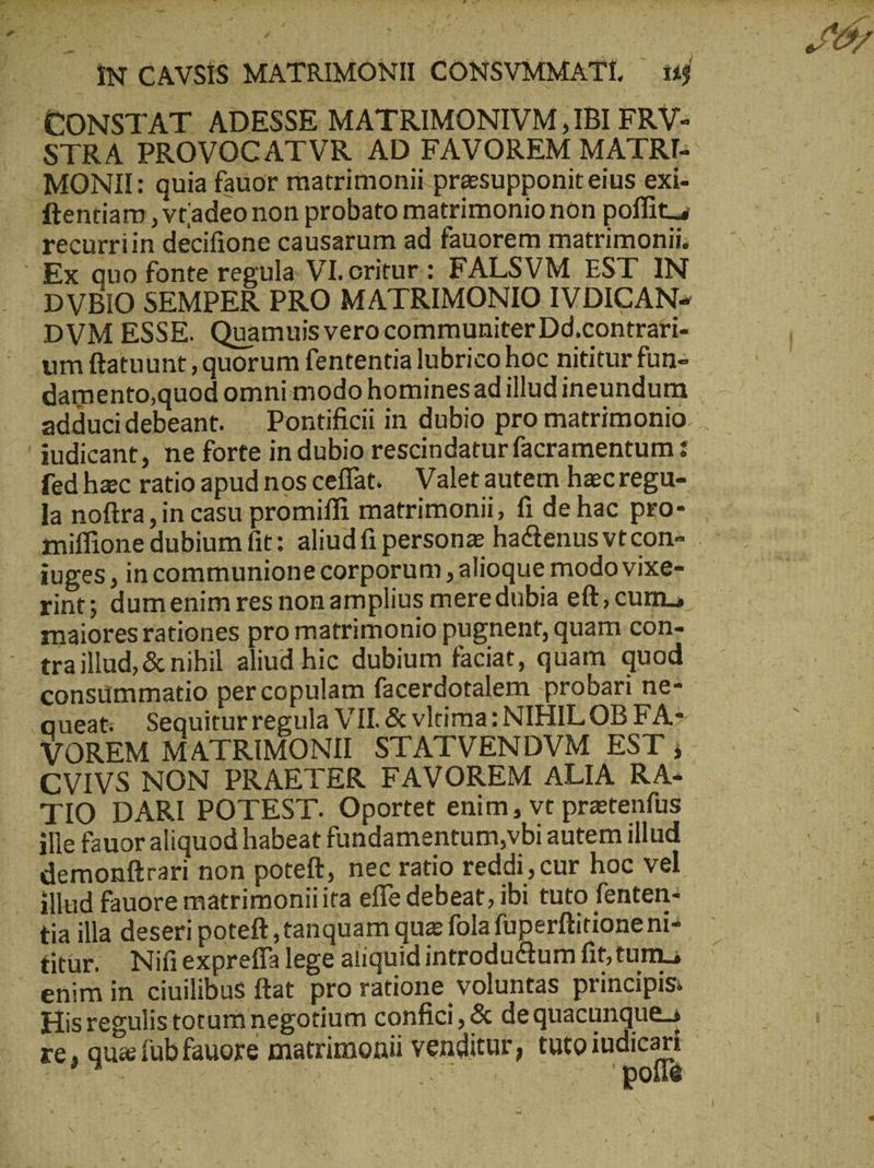 - νὰ a e fd ij ἝΝ STRA PROVOCATVR AD FAVOREM MATRI- recurriin decifione causarum ad fauorem matrimonii; DVBIO SEMPER PRO MATRIMONIO IVDICAN= DVM ESSE. Quamuisverocommuniter Dd.contrati- damento,quod omnimodo hominesad illud ineundum iudicant, ne forte in dubio rescindaturfacramentum: fed hacc ratio apud nosceffat. Valetautem hecregu- iuges, incommunione corporum , alioque modo vixe- rint; dumenimres non amplius mere dubia eft; cum, maiores rationes pro matrimonio pugnent, quam cons traillud, & nihil aliud hic dubium faciat, quam quod VOREM MATRIMONII STATVENDVM EST; CVIVS NON PRAETER FAVOREM ALIA RA- TIO DARI POTEST. Oportet enim, vt pretenfüs ille fauor aliquod habeat fandamentum,vbi autem illud demonftrari non poteft, nec ratio reddi, cur hoc vel illud fauore matrimoniiita effe debeat, ibi tuto fenten- tia illa deseri poteft, tanquam qua fola fuperftitione ni- fitur. Nifiexpreffa lege aliquid introductum fit, tum. re, qua fübfauore matrimonii venditur, tuto EUN Ju