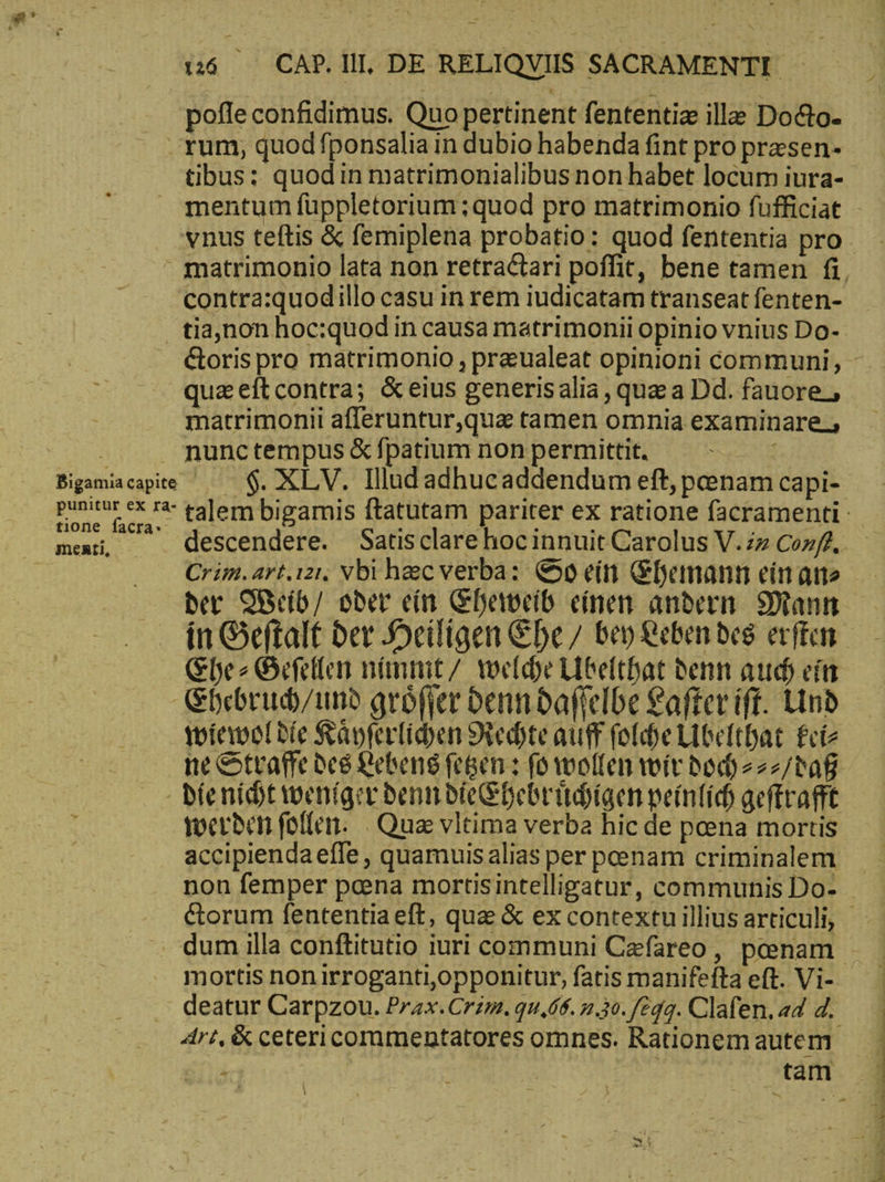 pofle confidimus. Quo pertinent fententiz ille Do&amp;o- vnus teftis &amp; femiplena probatio: quod fententia pro contra:quodillo casu in rem iudicatam transeat fenten- | tia,non hoc:quod in causa matrimonii opinio vnius Do- quaeítcontra; &amp; eius generisalia , que a Dd. fauore; matrimonii afferuntur,qua tamen omnia examinare. ani nunc tempus &amp; fpatium non permittit. Bigamiacapite —— $. XLV. Illud adhucaddendum eft, penam capi- ti facta-: τε : : : ; mens, ^ descendere. Satisclare hocinnuit Carolus V. in conf. Crim.art.ızı, Vbi haec verba: €» ein Ehemann einate ber MWeib/ ober ein Eheweib einen andern Dann Ehe Gefellen nimmt / welche Ubelthat denn aud) ein Ehebruh/und gröfjer denndaffelbe Lafter ift. Und wiewoldie Räyferlihen Nechte auff folchellbelthat Feiz ne Strafe des Lebens fetsen : (o wollen wir doch 222/taf bíenidt weniger denn dieChebrihigen peinlich geftrafft werden follen. Qua vltima verba hic de poena mortis accipienda effe , quamuis alias per peenam criminalem mortis non irroganti,opponitur, fatis manifefta eft. Vi- . dri, &amp; cetericommentatores omnes. Rationem autem ἢ A χρόνο  TT IET δι Re S EEE ERE ELA