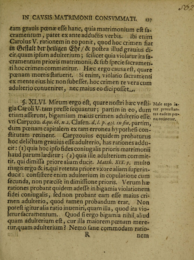 tam grauis pene effe hanc, quia matrimonium eft fa- - . cramentum , patet exanteaddudtis verbis. . lbi enim Carolus V. rationemin eo ponit, quod hoc crimen fiat ‚in Geffalt δὲν Deifíigen Ge / &amp; poftea illud grauius di- cit,quam ipfüm adulterium ; fcilicet quia violatur ita fa- cramentum prioris matrimonii, &amp; füb fpecie facramen- tihoccrimencommittitur. Hac ergo causaeft, quare poenam mortis ftatuerit, 51 enim, violatio facramenti ex menteeius hic non fübeflet, hoc crimen re vera cum adulterio conueniret, necmaiuseodicipoffet,, Ὁ © ἘΦ XLVI. Mirumiergo eft, quarenoftri lizc vefti- Mate ergo in- gia Caroli V.tam preffe fequantur; partim in eo, dum ter ie. etiam afferunt, bigamiam maiuscrimen.adulterioeffe, 5, ens vti Carpzou. 2.2u. 66. 5.2. Clafen. 4. /. p. 433.22. pn, partim, ὦ N | dum penam capitalem extam erronea hypothefi con- — ftitutam retinent. .Carpzouius equidem probatürus ^ ὁ Ὁ hoc delictum grauius effe adulterio, has rationesaddu-- cit: (1)quia hoc ipfo fides coniugalis prioris matrimonii haud parumleditur; (2) quia ille adulterium commit- ὦ : tit, qui dimiffa priorealiam ducit. Mazzl. X1X: 9. multo magis ergo ὅς is,qui retenta priore vxorealiamfüuperin- . ducit: confiftere enim adulterium in copulatione cum fecunda, non przcife in dimiffione prioris.. Verum he rationes probant quidem adeffe in bigamia violationem fidei coniugalis, fednon probant eam effe maius cri: - men adulterio, quod tamen probandum erat, Non poteft igituralia ratio inueniri, quam illa, quod ita vio- - leturfacramentum.. Quod fi ergo bigamia nihil. aliud quam adulterium eft , cur illa maiorem penam mere- T turquam adulterium ὃ Nemo (ane commodam ratio- - 911 nem /