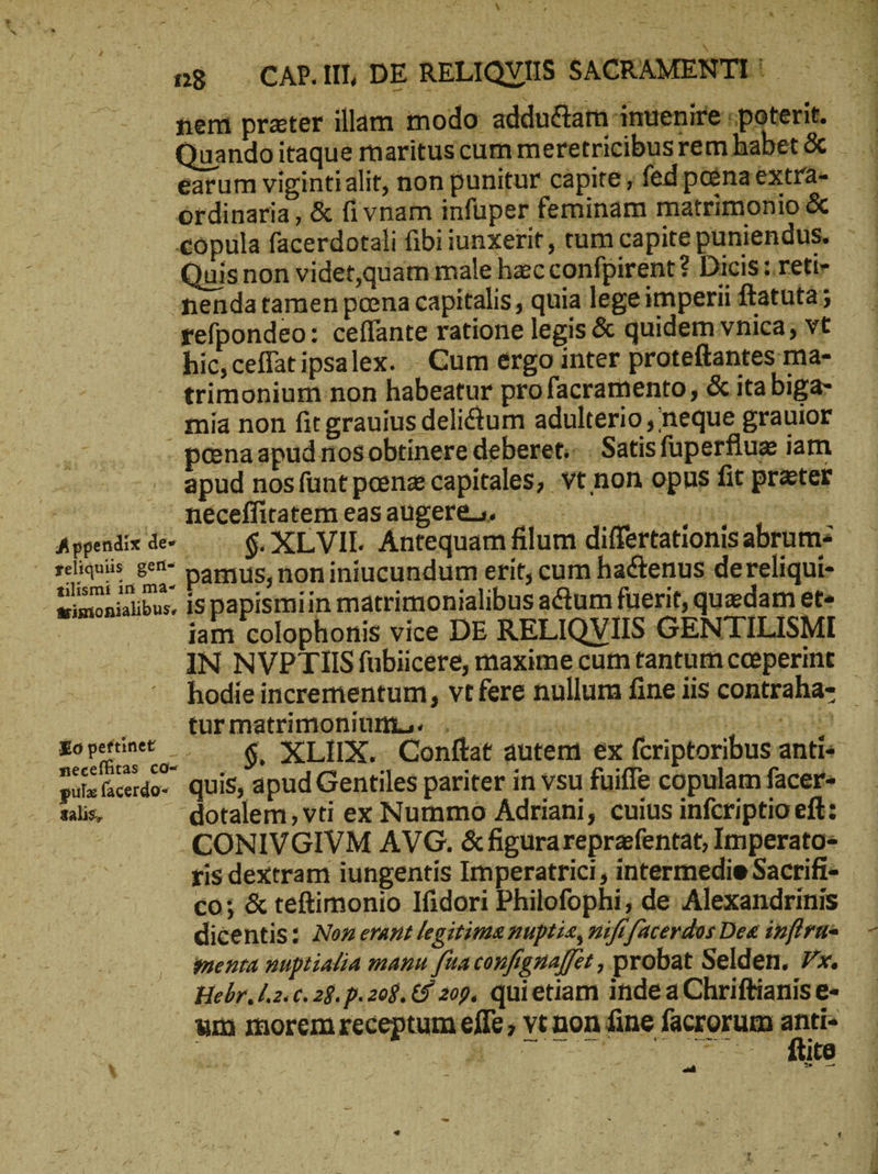 dus Quando itaque maritus cum meretricibus rem h: ordinaria , & ἢ vnam infuper feminam matrimonio & Quisnon videt,quam male hzc confpirent ?. Dicis ; reti nenda tamen poena capitalis , quia lege imperii ftatutà; refpondeo: ceffante ratione legis & quidem vnica; vt hic,ceffatipsalex. Cum ergo inter proteftantes ma- mia non fit grauius delictum adulterio ,'neque grauior - peenaapud nos obtinere deberet. ‚ Satis fuperflue iam apud nos funt peenz capitales, vt non opus fit prater 'gméceffitatemeasaugeres. —— . Loses ; Appnixde ΟΦ, XLVIL. Antequam filum differtationis abrum- | COE Di pamus, noniniucundum erit, cum hactenus dereliqui- wimonialibus, 15 papismiin matrimonialibus actum fuerit, quzdam et» | iam colophonis vice DE RELIQVIIS GENTILISMI IN NVPTIIS fübiicere, maxime cum tantum cogperint pid Ir Marion ea Post Ἢ M3 S LAS cu -$. XLIIX.. Conftat auteni ex fcriptoribus anti« pusfacerdo. Quis, apud Gentiles pariter in vsu fuiffe copulam facer talis, dotalem, vti ex Nummo Adriani, cuius infcriptio eft: .CONIVGIVM AVG. &figurareprafentat, Imperato tis dextram iungentis Imperatrici , intermedie Sacrifi- co; & teftimonio Ifidori Philofophi; de Alexandrinis dicentis: Noz erunt legitima nuptia, mifi facerdos Dea ἐμ γῆς imenra nuptialia mauu fia canfgnaffét , probat Selden. 7x. Hebr, l2. €. 28. p. 208. € 209. quietiam inde a Chriftianis e- um morem receptum effe ; vt non fine facrorum e ἘΝ ubl c | 7^.. Site