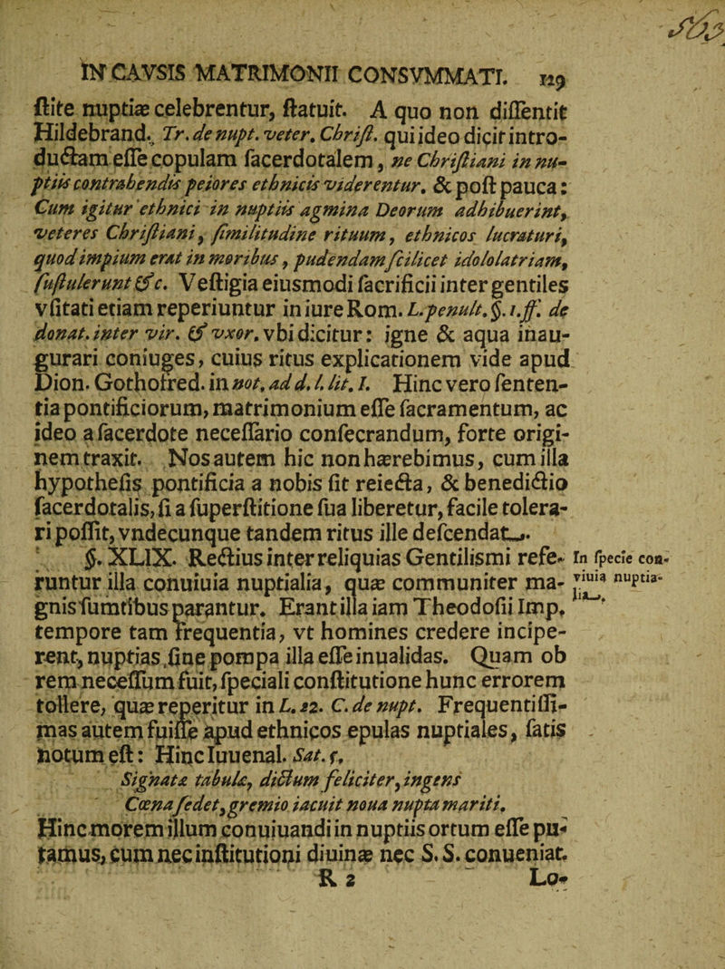— INCAVSIS MATRIMONITCONSYMMATT. n9 ftite nuptie celebrentur, ftatuit. A quo non diffentit . Hildebrand. Tr. denupt. veter. Chriß..quiideo dicit intro- ductam effe copulam facerdotalem, ze Chrifiani in zu- |. Bre contrabendis peiores ethnicis viderentur, & poft pauca z . €um igitur etbnici im nuptiis agmina Deorum. adhibuerint, — veteres Chriffiani y fimilitndine rituum , ethnicos [ucraturi, uod impium erat in moribus , pudendam feilicet idololatriam, fuftulerunt & c. Veltigia eiusmodi facrificii inter gentiles Vfitatietiam reperiuntur iniure Rom. L.pezurr. $.1.ff. de donat. ipter vir. & vxor. vbidicitur: igne & aqua inau- gurari coniuges, cuius ritus explicationem vide apud- Dion. Gothotred. in zez, 444.7 47, 1. Hincvero fenten- tiapontificiorum, matrimonium effe facramentum, ac ideo afacerdote neceflario confecrandum, forte origi- . nemtraxit.. Nosautem hic nonharebimus, cumilla hypothefis. pontificia a nobis fit reiecta, & benedictio facerdotalis,fi a füperftitione fua liberetur, facile tolera- ri poffit, vndecunque tandem ritus ille defcendat... oo $ XLIX. Rectius interreliquias Gentilismi refe- In fpecie con- . guntur illa conuiuia nuptialia, quz communiter ma- 7? πυρεῖα gnisfumtibusparantur. Erantillaiam Theodofiilmp, — ' | tempore tam frequentia, vt homines credere incipe- _ uM rent, nuptias fine pompa illa effeinualidas. Quam ob [ os - remneceffum fuit, fpeciali conftitutione hunc errorem | -tollere, qua re Neritur in 2.22. C. de nupt. Frequentitfi- mas autem fuille apud ethnicos epulas nuptiales, fatis notum eft: Hinc luuenal. 527. s, d (o. 0. Sighate tabule, dictum feliciter, ingens .... . Cena fedet, gremio iacuit noua nupta mariti, : Hinemoremillum conuiuandiin nuptiis ortum effe purs tamus, cum necinftimtioni dining nec S. S. conueniat. ΝΠ Lo- ^T