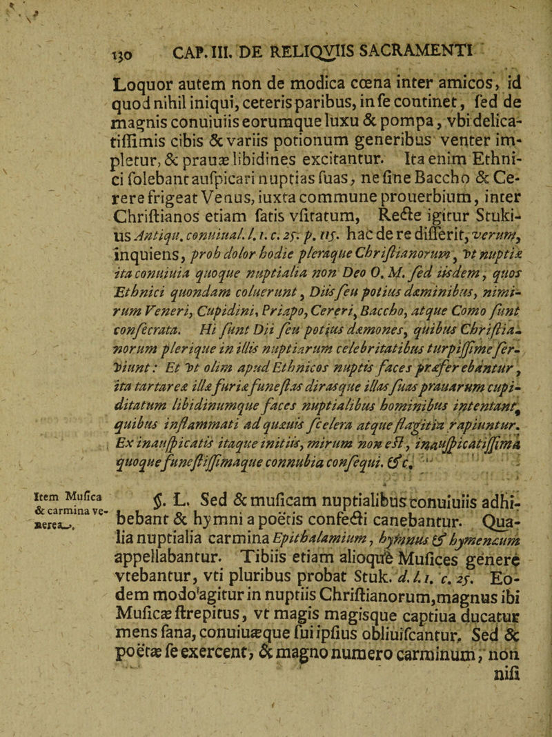 : / Ν y τῷ , : Ν V X ΚΝ | Sa b )ὴ RN , Ἶ : 30 CARIIDE RELIQVISSACRAMENTE! —— Loquor autem non de modica ccena inter amicos, id. - quod nihil iniqui, ceteris paribus, infe continet, fed de magnis conuiuiis eorumque luxu & pompa, vbi delica- tiffimis cibis & variis potionum generibus venter im- - . pletur, & prauzlibidines excitantur. ltaenim Ethni- ci folebant aufpicari nuptias fuas, nefine Baccho & Ce- rere frigeat Venus, iuxta commune prouerbium, inter ‚Chriftianos etiam fatis vfiratum, | Recte igitur Stuki- US Antigu, contiital. Lr. c. 25: p. ug. hac dere differit, verzm, ánquiens, ro^ dolor bodie pleraque Chriffianorum, vt puptis zra conuiuia quoque muptialia non Deo O, M. fed zisdem , quos Etbuici quondam coluerunt , Dits [eu potius deminibus, nimi= yum Veneri, Cupidini, Priapo, Cereri, Baccho, atque Como fünt - sonfecrata. Ηἰ fünt Dii feu porius demones, quibus Chriflias morum plerique in illis nuptiarum celebritatilus turpiffme fer- Diunt: Et vt olim apud Ethnicos nuptts faces prefer ebAntur, ira tartaree ille fürie funeflas dirasque illas [uas prauarum cupi-. ditatum libidinumque faces muptialibus homimibus intentant, quibus inflammati ad quanis [eelera atque flagstya rapiuntur. o Ex inanfpicatis itaque initum, mirum non est, inaupicatilfima quoque func[Hfimaque connubiaconfegu. Si, nr ον Rem Mila — Το, Sed &muficam nuptialibus conuiuiis adhi- aee. _“ bebant & hymnia po&tis confecti canebantur. Qua- lia nuptialia carmina Epsrhalamium , ὀγ με & hymenzum appellabantur. Tibiis etiam alioque Mufices genere : vtebantur, vti pluribus probat Stuk.’4.Z1. c, aj. Eo- dem modo'agitur in nuptiis Chriftianorum,magnus ibi — Muficz ftrepitus, vt magis magisque captiua dar voa ; mens fana, conuiuzque lniipfius obliuifcantur, Sed Ῥοξισ feexercent, & magno numero carminum, non ὟΝ ἐὸν Ra RR