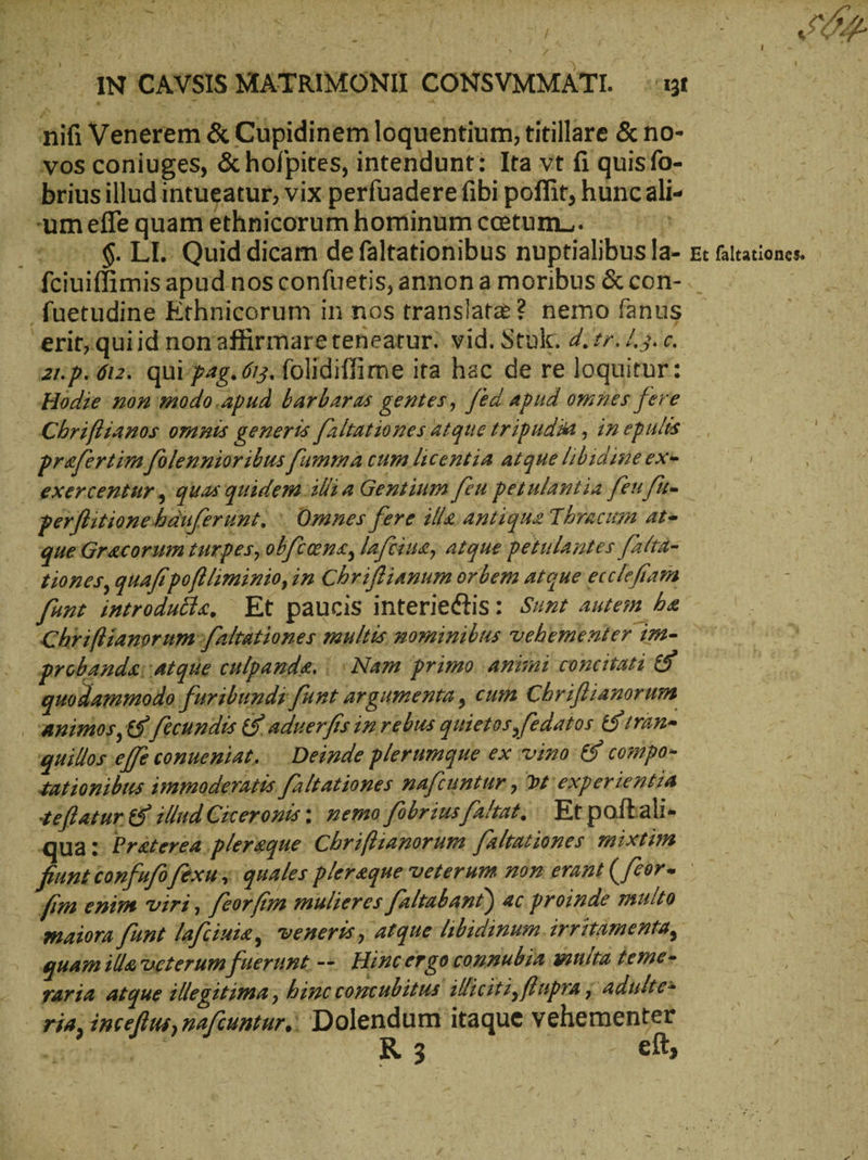 | E je D iR ἡ ΕΝ - JI m IN 'CAVSIS MATRIMONII CONSVMMATI. gt | £d ; : nifi Venerem & Cupidinem loquentium, titillare & no- vos coniuges, & hofpites, intendunt: Ita vt fi quisfo- brius illud intueatur, vix perfuadere ibi poffit, hunc ali- -umeffe quam ethnicorum hominumcotum.. Θ᾿ | το $. LE. Quid dicam de faltationibus nuptialibus la- s: futationes. fciuiffimis apud nos confuetis, annon a moribus ὅς con- ._ Suetudine Ethnicorum in nos translate? nemo fanus - erit;quiid nonaffirmare teneatur; vid. Stük. 2:27. Z3. c. 21.p. 612. qui pag. 613. folidiffime ita hac de re loquitur: Hodie non modo.apud barbaras gentes, fed apud omnes fere Chriftianos omnis generis [altationes atque tripudaa , ip epulis praefertim folennioribus fumma cum licentia atque libidine exe i — exercentur , quas quidem illia Gentium feu petulantia feu fi perflitionehauferunt. | Omnes fere ille antique Thracum ate que Gracorum turpes,ob[ten«, laféiue, atque petulantes fatta tiones, quaft pofHiminio,im Chrifliamum orbem atque ecclefiam fünt introducie, Et paucis interieClis: Sut autem be ‚Chrifkiansrumsfaltätiones multis mominibus vehementer im- qrobanda: atque culpande. | ‘Nam primo Animi concitati £5 quodammodo furibunds funt argumenta , cum Chriftianorum | apimos,€$ fécundts 6$ aduerfís im rebus quietos fedatos Grin- aguillos effe conueniat, Deinde plerumque ex vino £8 compa tationibus immoderatis faltationes mafcuntur , pt experientia zeflatur && illud Ciceronis ; memo fobrius atat, Et poftali- qua: Präterea, pleraque Chrifliamorum faltationes mixtum feunt confufü fexus: quales pleraque veterum non erant (feor- | fia enim viri , feorfam mulieres faltabant) ac proinde multa : maiora funt lafcinie, veneris , atque libidinum. irritamenta, ——— AT quam illa veterum fuerunt. -τ Hincergo connubia wınlta feme- yaria atque illegitima ‚hincconcubitus ilhicit:, fupra j Adultes | via, inceflus, nafcuntur, Heus uni itaque npn dw
