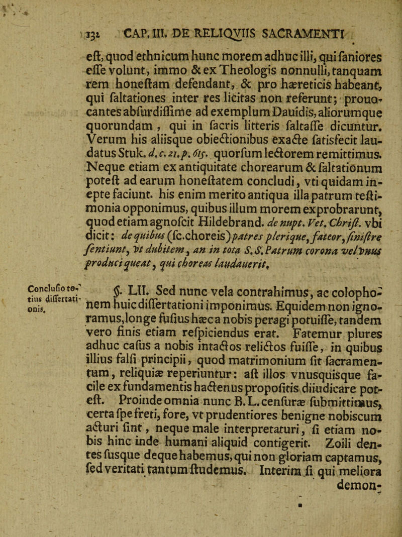 s» uit a — rem honeftam defendant, & pro hareticis habeant, qui faltationes inter res licitas non referunt; prouo- quorundam , qui in facris litteris falraffe dicuntur. Verum his aliisque obiectionibus exa&te fatisfecit lau- datus Stuk. 2. c. zi, p. 15. quorfumledtorem remittimus. Neque etiam ex antiquitate chorearum & faltationum epte faciunt. his enim merito antiqua illapatrum tefti- monia opponimus, quibusillum morem exprobrarunt, fentiunt, vt dubitem , am in tota δ, δὲ Patrum corona vel vnus prodnci queat , qui choreas laudauerit, | ramus,longe fufiusheca nobis peragi potuiffe,tandem vero finis etiam refpiciendus erat. Fatemur plures adhuc cafus a nobis inta&tos relictos fuiffe,: in quibus illius falfi principii, quod matrimonium fit facramen- tum, reliquie reperiuntur: aft illos vnusquisque fa- cile ex fundamentis hactenus propofitis.diiudicare pot- eft. Proindeomnia nunc B.L.cenfurz fübmittiraus, certa fpe freti, fore, vt prudentiores benigne nobiscum bis hinc inde humani aliquid contigerit. Zoili den- tes füsque dequehabemus,qui non gloriam captamus, fed veritati tantum ftudemus. | Interim fi qui meliora | W τ - ... demon- ta