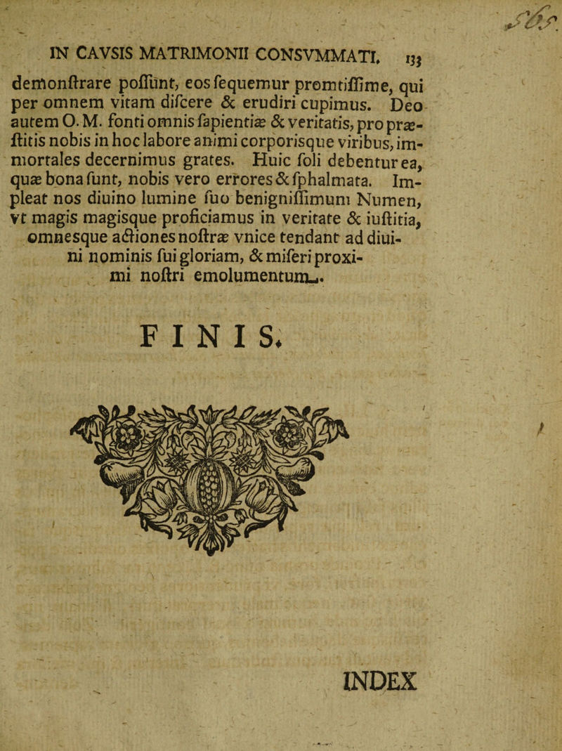 τς ΙΝ CAVSIS MATRIMONII CONSVMMATI, 133 demonftrare poffünt, eos fequemur premtiffime, qui per omnem vitam difcere &amp; erudiri cupimus. Deo. autem O. M. fonti omnisfapientize &amp; veritatis, pro pra- ftitis nobis in hoclabore animi corporisque viribus, im- m qua bona funt, nobis vero errores &amp;fphalmata. Im- pleat nos diuino lumine fuo benigniffimum Numen, vt magis magisque proficiamus in veritate &amp; iuftitia, .omnesque actiones noftra vnice tendant ad diui- ni nominis fui gloriam, &amp; miferi proxi- - . qmi noftri emolumentum... UNCERT N T S. [4