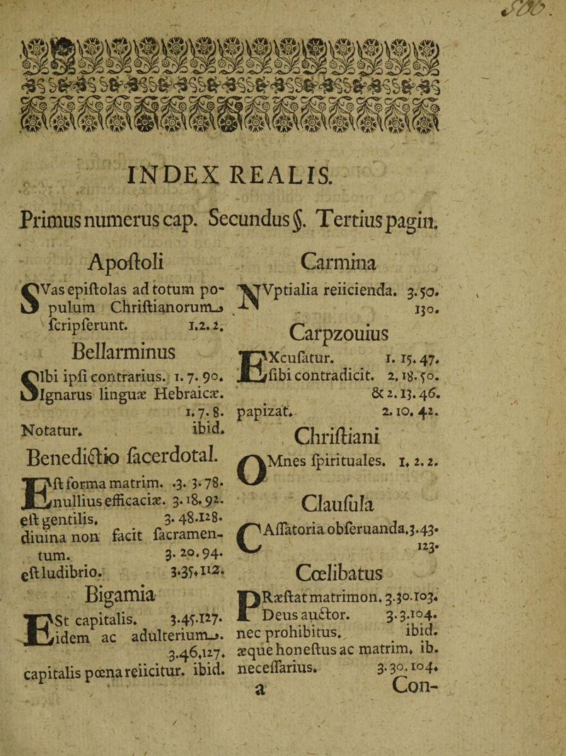 A) ; i ET MP rn 11 » ur 4 ^ ἀρ ἢ ONSE NC IE τῶν (OU E. 1 y 9 χ Ko Ὄ e E er ὲ \( x í N e A) A d^ COMES 315 BEN 05 3t 5 BEN A AM Aus 2° AAN ae N AE x * a δ᾽ _ INDEX a &gt; | » 2 i «Ci Round ΒΟ ΘΗ σι QVasepiftolas ad totum po- . pulum ; Chriftianorum &gt; „Seripferunt, |. 122. Bellarminus Sn ipfi contrarius. 1.7.90. Ignarus lingux Hebraicz. ὲ x | n 7.8. Notatur, ibid. Benedi&amp;tio facerdotal. Ἕ ΛΕ forma matrim. 3. 3: 78- eit gentilis, (08 48.128. diuina non facit facramen- , tum. . | 2.20.94. eftludibrio. . $35, 120 n'es: Bigamiac 50 EStcapitalis, — 3.4527 —JM:i idem ac adulterrum.. $7 ks = 3.46427. capitalis penarelicitur. ibid. ὃ REALIS ^^. Carmina a 139. s 05 Caftpzouus . CE Xcufatur. I. I5, 47. ] | &amp; 2.13. 46. papmat,. 2. 10. 42. ^. Chriftiani — Claufüla N Aflätoria obferuanda,3.43- ᾿ 123» - Calibatus Deus auctor. 2.3.1604. nec prohibitus, ibid. zque honeftus ac matrim, ib. neceffarius. 3.30. 1044