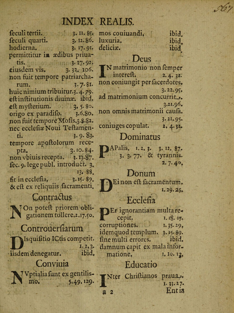 | feculi tert. - 007 1436 TI: $e feculi quarti. ^ 3n121806; hodierna, ' 52 bn eiusdem vis, 3. 32,106. rum. (20 3.7: 81. .huicnimium tribuitur 3. 4. 79. eftinfütutionis diuinz. ibid. eftmyfterium. ©: 13,5. 8o. origo ex paradifo, ' 3.6.80. non fuit tempore Mofis.z 5.9482; nec ecclefia Noul Teftamen- ^od. | 3. 9. 83. or apoftolorum rece- pta, 3.10.84. ‘non vbiuisrecepta. ' fec. 9. lege publ. introduct. 3, a 12,:88, fit inecclefia,' - ^ 3.15. 89. &amp;eft ex reliquiis, facramenti, —Contradus Conrad‘ | YIsquifitio ICtis comp etit. e t 2,2. .Conviuia T Vptialia funt ex gentilis- . Δ ΟΣ i 549, 129. Fm mos couiuandi, | ibid. luxuria, “&gt; .- , lbid, deliciz. . ibid. „Deus | I matrimonio non femper inteteft, : 327 12.4. 38: non coniungit perfacerdotes, 3. 22.95. ad matrimonium concutrit.», 3.21.96. non omnis matrimonii caufa. RN 3.21.05... coniugescopulat. 2, 4. 3: Dominatus APalis, :.2, 3... 1, Hz AT. 3,2, 77. ὃς tyrannis. 2.7. 49, Donum: 1. 29. 25, Ecclefia Er ignorantiam multare- cepit. 1.18. 17. corruptiones.. 1.35.29, idemquod templum. 3.15.89. finemultierrores. . ibid. damnum capit ex mala infor- matione, -Educatio ὁ TUE Chriftianos praua». “1. 33:27.