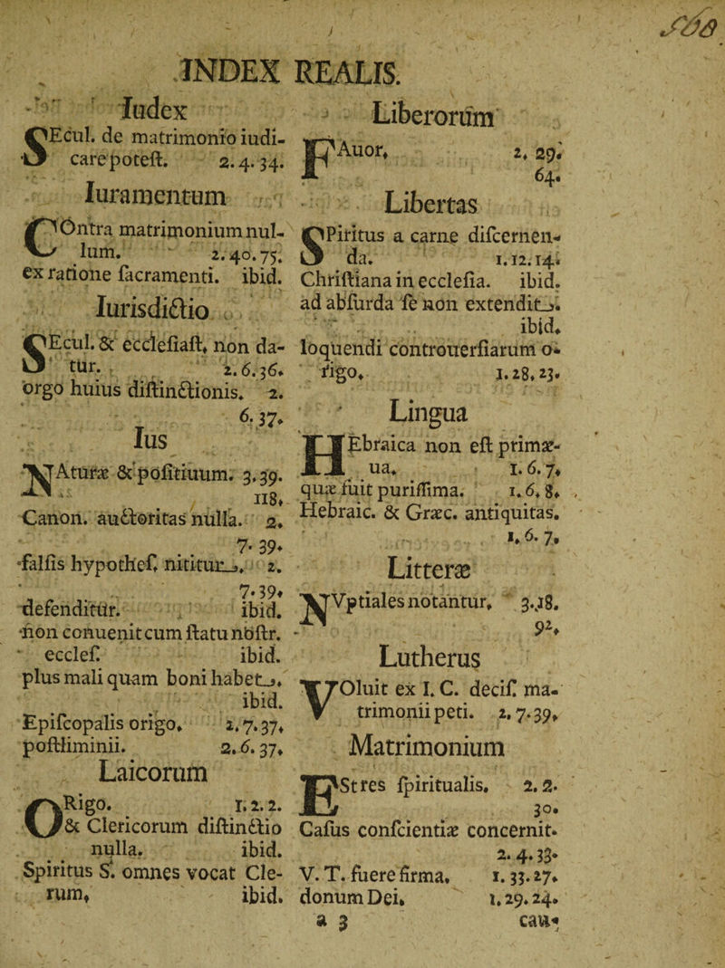 Me - RT se da matrimonio A &gt; care poteft. PME aL ABB ‚Juramentum. ... C Óntra matrimonium nul. dod poen 40.75. &amp; ratione facramenti. Abid. Turisdiélio. . 0 ἱ Vo &amp; écdléfiaft, non da- Ee 264366 orgo huius ERN. AN i lus Nie iain; 3.39. Canon. áuctoritas nlla. 5 7 | fiis hypotlicf, nititur. 5, S cffe e | -defcidiser c. 'og905 gb, non coAuenit cum ftatu nof. - ieeclef? 5.52 244. ibid. | plus mali quam boni habet, . Ins Ὁ ΛΠ ΒΗ, | Epifeopalis origo, EA. Putin | 2.6. 37, Laicorum. Rigo. bk: ae [e '&amp; Clericorum diftinctio le; 1014. ‚Spiritus S. omnes vocat Cle- ki ‚zum, Deo s aDide ^ Liberoruinn J NER Piritus a carne difcernen« da, Ww (r9 ee Chriftiana inecclefia. ibid. - Abid, loquendi controuérf arat οἱ 0: τ 00S o 28, 23« Ki Lingua He non eft primz- Udo curso 70 ut 6. 7» Titretw! Nite notantur, ^ 3.18. 92, Tücher , trimoniipeti. 2, 7:30, Matrimonium 30. Cafus confcientiz concernit. 2,4 39 V.T.fuerefirma, .— 1.33.27. donum Dei, /3 a 3 Cau