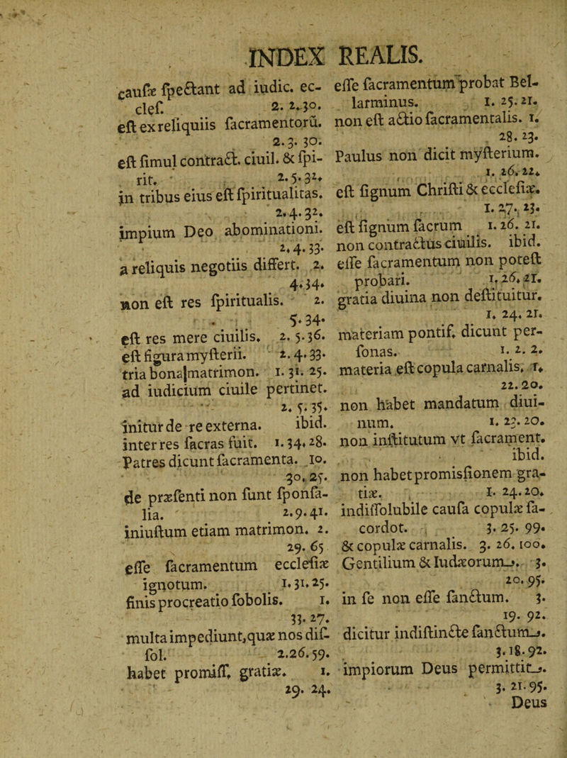 i caufe fpe&amp;ant- ad. iudic. ec- eft exreliquiis factamentorü, 19.3::30* ὡς Kio: 2.5.31 in tribus eius eft fpiritualitas Se x 2.4. 32. impium Deo. [APP PNDAO DA 2,4.33- areliquis negotiis differt. 2. 4:34. non eft res s fpiritualis his oco 5.54: 2. 5.36. eft figura nryfterii. 2.4. 23. ad IRAK ciuile pertinet. . 2, φ; 35. interres facras füit. 1.34428. 30.5. lia. ΄ 9.41. 29. 65. effe. facramentum ecclefix dgnotum. | | | 1.31,25. finis proc creatio fobolis. d: 43.27. multaimpediunt,qua nos dif- fol. ἰὴ, φόνος 29. 24. effe (acrmentüm d Bel. ^ larminus.. 1. 25:21. non ett atio (acramentalis. T. AVE 28. Paulus non dicit myfterium.. ! a ef guum Chifi&amp; ecclefix. HUND UV 3. u eft fignum. facrum — 1.26. 21, non contractüs ciuilis. ibid. effe facramentum non poteft . probari. à 1,26, 2T. gratia diuina non deftituitur. ; 52421... materiam fun dicunt per- fonas. ἈΕῚ Ἢ materia. eft copula carnalis, f, 22.20. non. habet mandatum. diui- num. I, 22. 20. non infütutum vt facrament. Qe bid. t£. ede 24208 cordot. . | 3.25. 99 20,9% 19. 92. 3.18. 92. | : . 21.95. i: | ^ T cus