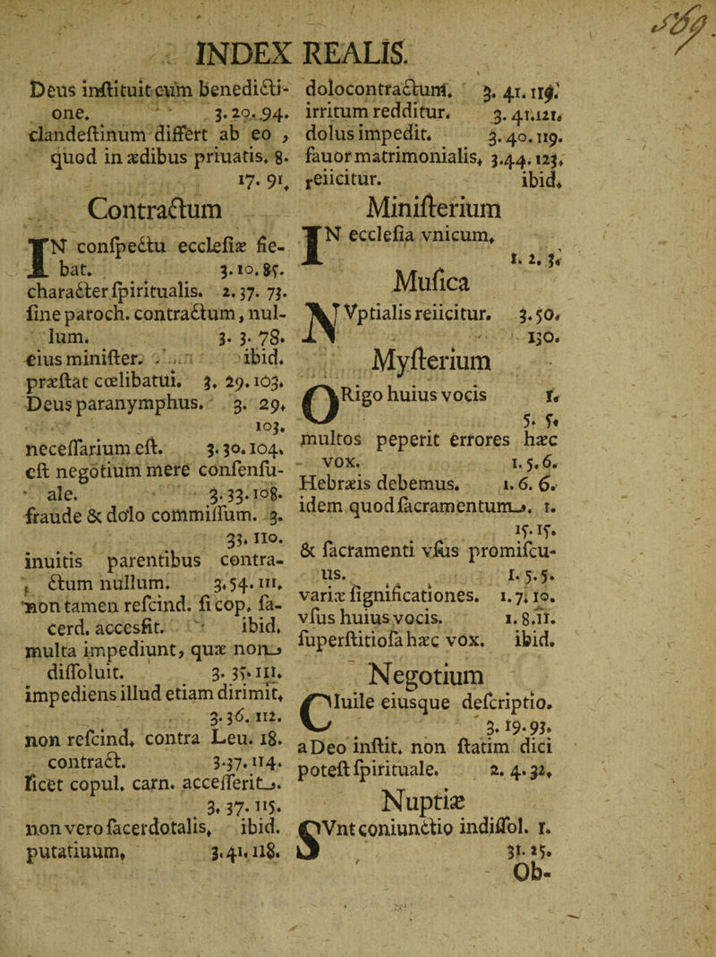 Deus ulis benedi&i- 5: one. PAY 3. 20. 94. clandeftinum 'difert ab es | ds in xdibus priuatis, 8. Contradum | . bito: nd. 3. 10. 85. charadter fpiritualis. UT. lum. ; 3. 3. 78. eiusminifter? 2i: »ibid. praftat celibatui, 3. 29. 103. D Deus pataman pins. 3. 29, U A193. 4 | neceffarium et. |. 330.104. ale. em 3:33.108. fraude & dolo contmillum. JB. | 33 IIo. inuitis ἜΡΩΣ contra- ; €um nullum. 3.54. 11, ^?nontamen refcind. ficop, fa- cerd.accesfit. . ^ ibid, multa impediunt, , qux non» diffoluit. 3. 35, III. impediens illud etiam dirimit, He 319011. non ER contra Leu. 18. .. contract. 3.37. 114. Age copul, carn. accefferit >. | 3, 37. 115. non vero facerdotalis, 1014. putatiuum, - AU 118. dolocontra&tunt, : > 41. 11$. irritumredditur. — 3. 41.1215 dolus impedit. ^ ^ 3.40.9. fauor matrimonialis, 3.44.13, relicitur. uer) DR Minifterium N ecclefia vnicum, Mufica 130. | .Myfterium. m 0% huius vocis f $$ multos peperit értores hzc VOX. 1. 5. 6. Hebrxis debemus... ι.6, 6. idem quod facramentum.. tr. 15. 15. & facramenti vfüs promifcu- us.. Hy varix fignificationes. I. 7. το. vfus huius vocis. 1. 8.11. fuperftitiofa hac vox. ibid. Negotium ( eiusque defcriptio. | 3. 19. 93, aDeo inftit, non. ftatim dici poteft fpirituale. Nuptiz qnt ipuuniue indiddl. I. 31.23. b.