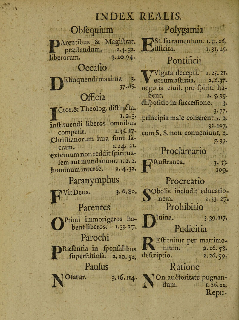 -- -Obfedüiuim o PONI praftandum. WAT Heron /.3.20.94. 2Q7€cafio Elinguendi maxima 3 3185. Officia inftituendi liberos. 'omnibus -competit. - ‚Chriftianorum 1ura funt fa- cram. 1.24. 21. externum non re dditfpiritua- ἡ, - fem aut mundanum. 1:2. 2, hominum interfe. |. 2.4.32, Paranymphus | Nit Ἢ 6115. Parentes i 0% immorigeros has bentliberos. - 1.33.27. | Parochi WyRefentia in fponfalibus E Paulus . NE 3,16, 114. Log. Pain | amis iita, - xc ur Ebdb Ἐν Pottiücii Vlgata decepti A HARE. eorumaftutia. .10.2.6.37. negotia ciuil. pro fpirit. ha- bent. il. 5.3ς- .9«7T* principia male coliirent.s 2. 732 197: Dum. 3 rs conueniunt, 2. 7.39. . Proclamatio ine Eos | PR 33. 109. Procreatio Dobolis includit educatio- 4 .nem. ! 2. 33: 27. Prohibitio | /3-39- 117 Pudicitia - Efütuitur per matrimo- nium. 2.26. $8. defcriptio. Ἢ 2.206,59. Ratione — — DNO Ha auctoritate δὰ με - 126.22, Repu-