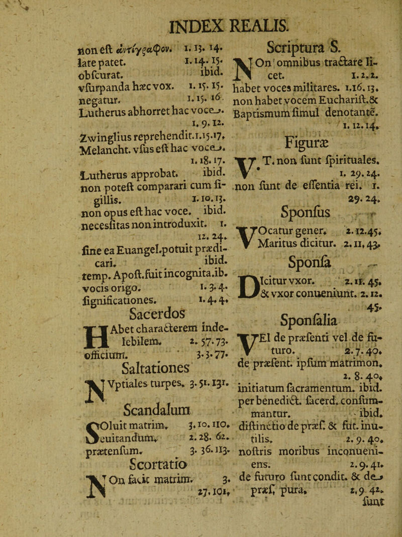 noneft ἀμίγραφωεὶ 1.13. 14. late patet. 1. m I5. obfcurat. vfürpandahzcvox. 1.15. 15. negatur — 1.15. 16. Lutherus abhorret hac voce» | I, 9. I2. I, I8. 17. Lutherus approbat. 1016. non poteft comparari cum fi- giliss |. 1. 10.13. ‚non opus eft hac voce. D necesfitas non introduxit. 12. = cari ^ vocis Origo. Jiguifcauonen Sacerdos Abet characterem inde- lebilem, 42.57.73. efficiumi. Tot Saltationes I. 3. 4. αν ἄν ἂν Scandalum luit matrim, euitandum,y ^ - pratenfum. Scortatio N” On fai matrum. 3% ἧς oh Ion ^ 2.28. 62. eh 3. On'omnibus erh cet. * t ne; 8 non habet vocem Eucharift.& m fimul denotanté. | mu Me Figure A T. non fünt fpirituales. 1. 29. 24. 29. 24. - ΡΝ» Sponfis . - Sponfa E Mciturvxor. - m 1. A5 AANERE conueniunt. 2. 12. eR -Sponfália. vi de prefenti ı vel. ἃς fü- ἐξ. ἢ 2.7. 49. 2. 8. 4% initiatum ficránientum. ibid. -- ibid, | mantur, EO 4% noftris moribus inconueni- ens. 2. 9. 41. asd pura, 2,9. 42. - funt