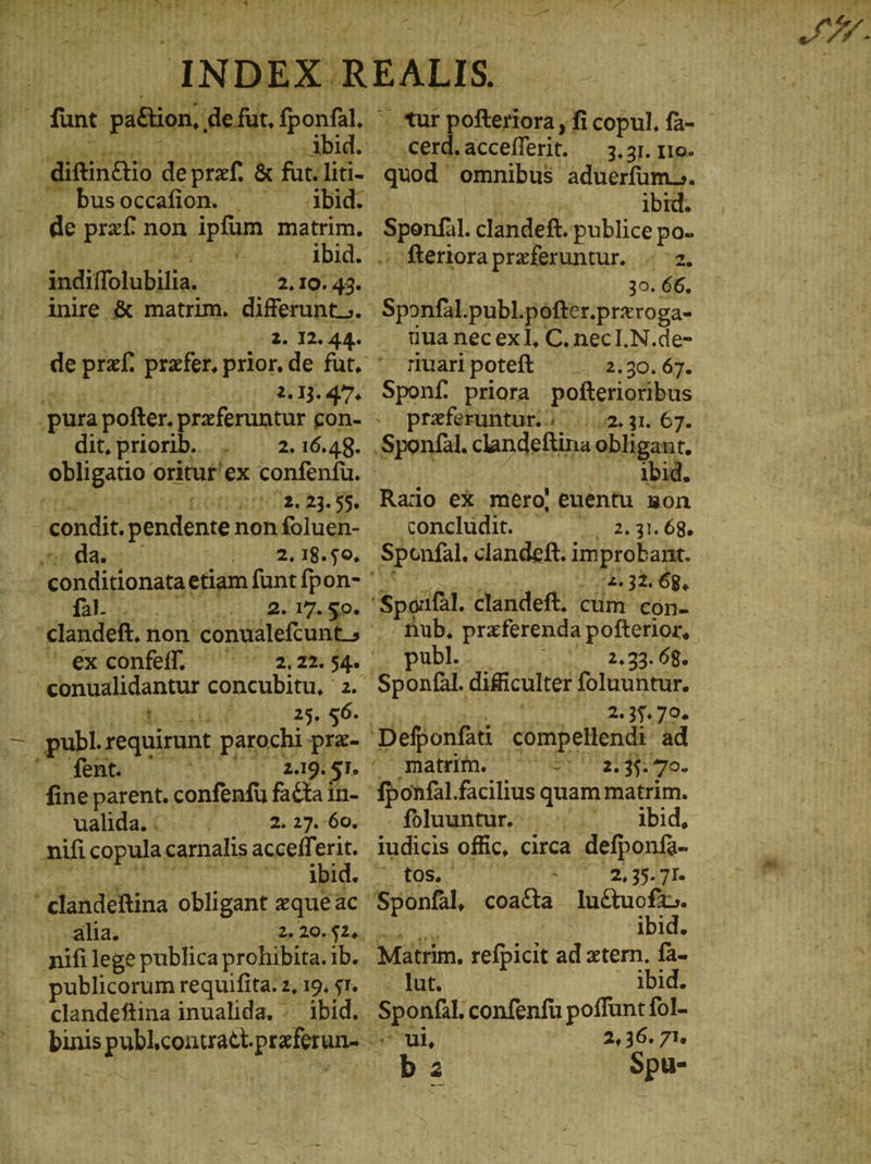funt pi&ion, de fut fponfal, ᾿ bus occafion. Abid. de paf. non ipfum matrim. Ier ΠΟ, ibid. indiifolubilia. 2.10. 43. 2. 12. 44. 2.13. 47: dit, priorib.. . 2.23.55. da. à [ - 2; 18. $9, faL ::. 2.17.& TU 25. 56. ἿΒ nbl requirant parochi prz- οὐ fent. ' 2.19. 51. fine parent. confenfu facta in- ualida. : - τ 2, 23.60. . mifi copula carnalis accefferit. ibid. ' clandéftina obligant zque ac alia. publicorum requifita. z, 19, 51. clandeftina inualida. .. ibid. .cerd. accefferit. 3. 3I. 110. quod. omnibus aduerfüm.;. ibid. icd clande&. publice po- . teriora preferuntur. 2. :-,30. 66, Sponfal publ.pofter.przroga- iua nec exl, C. necI.N.de- nuaripoteft _ 2.30.67. Sponf. priora pofterioribus preferuntur.ö 1.2.31. 67. u ....1bid. Rado ex mero! euentu son concludit. 6 ^ 2.31.68. Spenfal. clandeft. Dd 2.32.68, - fub. praferenda pofterior, publ. 2.33. 68. ‚Sponfäl. dificulter foluuntur. | 2.35.79. Defponfati cómpellendi ad Main. o er aile, fponfal.facilius quam matrim. fbluuntur.) 5p. -udbid, iudicis offic, circa defponfa- Me os) a, 39471. Sponfal, coacta ludtuoft.. Ä ibid. Matrim, refpicit ad xtern. fa- lut. ibid. Spon. confenfu poffunt fol- ul, 2,36. 71. bz Spu-