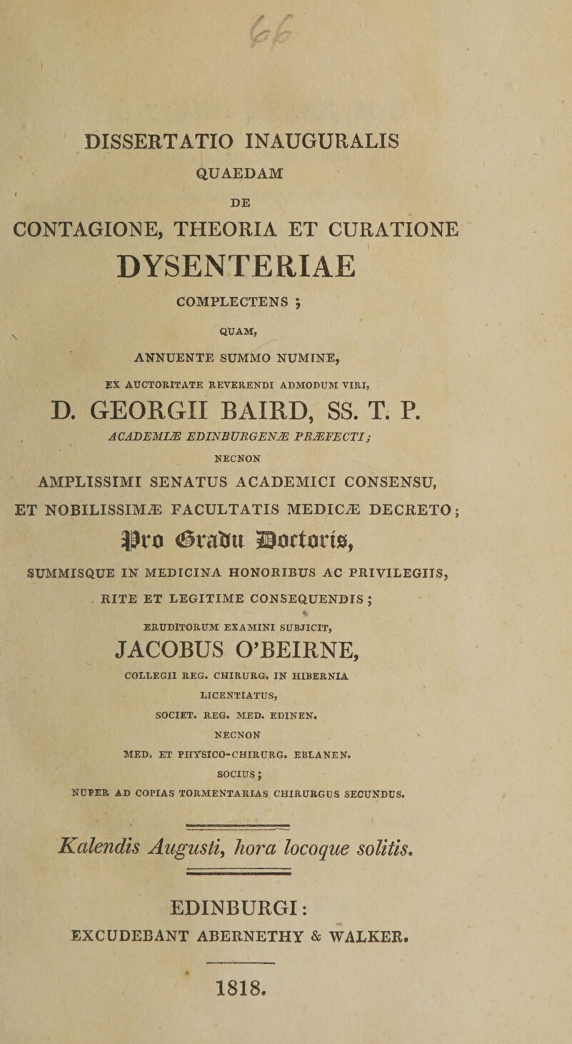 DISSERTATIO INAUGURATIS QUAEDAM DE CONTAGIONE, THEORIA ET CURATIONE DYSENTERIAE COMPLECTENS ; ^ QUAM, ANNUENTE SUMMO NUMFNE, EX AUCTORITATE REVERENDI ADMODUM VIRI, D. GEORGII BAIRD, SS. T. R ACABEMIM EDINBVRGENM PROFECTI; NECNON AMPLISSIMI SENATUS ACADEMICI CONSENSU, ET NOBILISSIMA FACULTATIS MEDICA DECRETO; 30tirtoi1s, SUMMISQUE IN MEDICINA HONORIBUS AC PRIVILEGIIS, RITE ET LEGITIME CONSEQUENDIS ; ERUDITORUM EXAMINI SUBJICIT, JACOBUS 0’BEIRNE, COLLEGII REG. CHIRURG. IN HIBERNIA LICENTIATUS, SOCIET. REG. MED. EDINEN. NECNON MED. ET PHYSICO-CHIRURG. EBLANEN. SOCIUS; NUPER AD COPIAS TORMENTARIAS CHIRURGUS SECUNDUS. Kalendis Augusti^ hora locoque solitis. EDINBURGI: EXCUDEBANT ABERNETHY & WALKER. 1818.