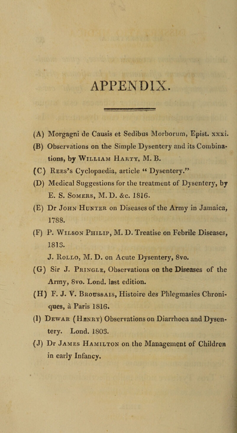 APPENDIX. (A) Morgagni de Causis et Sedibus Morborum, Epist. xxxi. (B) Observations on the Simple Dysentery and its Coiiibina- tions, by William Harty, M. B. (C) Rees^s Cyclopaedia, article “ Dysentery.” (D) Medical Suggestions for the treatment of Dysentery, by E. S. SoMERS, M. D. &c. 1816. (E) Dr John Hunter on Diseasesof the Army in Jamaica, 1788. (F) P. WiLsoN Philip, M. D. Treatise on Febrile Diseases, 1813. J. Rollo, m. d. on Acute Dysentery, 8vo. (G) Sir J. Pringle, Observations on the Diseases of the Army, 8vo. Lond, last edition. (H) F.J.V. Brous«ais, Histoire des Phlegmasies Chroni- ques, a Paris 1816. (I) Dewar (Hjsnry) Observations on Diarrhoea and Dysen¬ tery. Lond. 1803. (J) Dr Jam ES Hamilton on the Management of Children in early Infancy.