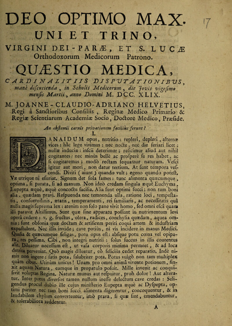 DEO OPTIMO MAX. 7 UNIET TRINO. VIRGINI DEI - PARjE , ET S. LUC^ Orthodoxorum Medicorum Patrono. QILESTIO MEDICA. C A RD I N A L IT IJ S D I S P V T A T10 NIB V S f mane difcucienda y in Scholis Medicorum , die Jovis vige fimo menfis Martii y anno Domini M. DCC. X LIX. M. J O AN NE- CLAUDIO - AD RIA NO HELVETIUS, Regi a Sanctioribus Confiliis , Reginae Medico Primario Regias Scientiarum Academfie Socio, Do&ore Medico, Priefide. An abflemii carnis privationem facilius ferunt ? I. AN AIDUM opus, nutritio : repleri, depleri , alterna vices: hac lege vivimus : nec node, nec die feriari licet ; nullae induciae: infcii deterimur ; reficimur aliud aut nihil cogitantes: nec minus belle ac profpere fe res habet, ac fi cogitaremus ; modo redam fequamur naturam. Vefci igitur aut mori, non datur tertium. At funt tempora vef- cendi. Diviti ( aiunt ) quando vult; egeno quando potefl:. Vae utrique ni efuriat. Signum det fola fames: tunc alimenta quaecumque , optima, fi parata, fi ad manum. Non ideo credam fingula aeque Euchyma, Eupepta aeque, aeque concodu facilia. Alia funt optimi fucci; non tam boni alia . quaedam pravi. Refpuenda nec temnenda ulla, ratione loci, tempefta- tis, confuetudinis, aetatis, temperamenti, rei familiaris, ac neceffitatis qua nulla magis fuprema lex : atenim non folo pane vivit homo , fed omni efca quam illi paravit Altifiimus. Sunt quae fine apparatu pofiunt in nutrimentum levi opera cedere : v. g. frudus , olera, radices, conchylia quaedam , aquea om¬ nia : funt obfonia quae dodam & artificem periti coqui artem & induftriam expofiulent. Nec illis invide; cave potius, ni vis incidere in manus Medici. Qualia & quaecumque feligas, potu opus eft: abfque potu ccena vel opipa¬ ra, res pellima. Cibi, non integri nutritii : folus fuccus in illis contentus alit. Diluatur necefliim eft , ut vafa corporis minima permeet , & ad loca detrita perveniat. Quo magis diluetur, eo felicius cedet reparatio. Inde ni¬ mis non ingere; fatis pota, falubriter pota. Potus vulgo non tam multiplex quam cibus. Utinam unicus! Unam pro omni anima vivente potionem, fin¬ xit aquam Natura , eamque in propatulo pofuit. Mille invenit ac conqui- fivit voluptas Regina. Naturae munus aut refpuitur, proh dolor ! Aut altera¬ tur. Inter potus diverfos tamen nullum ineflfe deledum cave credas ; Seli¬ gendus procul dubio ille cujus minifterio Eupepta aeque ac Dyfpepta, op¬ timi pariter nec tam boni fucci alimenta digerentur , concoquentur, & in laudabilem chylum convertentur, imo prava, fi quae fint, emendabuntur» & tolerabiliora reddentur. A