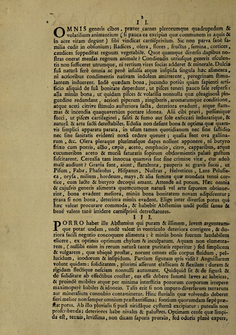 I I. OMNIS generis cibos, praeter carnes plerorumque quadrupedum & -volatilium animantium ( n pauca ea excipias quae communem in aquis Sc in aere vitam degunt ) fibi vindicat carnifprivrum. Sic non parva fane fa¬ milia cedit in obfonium; Radices, olera , flores , frudus, femina, cortices * caudices fuppedrtat regnum vegetabile. Quot quamque diverfis dapibus no- flras onerat menfas regnum animale ? Condiendis utriufque generis efculen- tis non fufficeret utrumque, ni tertium vires focias adderet & minerale. Dulcia? fua natura fere omnia ac pene infulfa atque infipida fingula hstc alimenta, ni acrioribus condimentis nativam indolem amitterent, peregrinam ftimu- lantem induerent. Inde quaedam bona, jucundo potius quam fapienti arti¬ ficio aliquid de fua bonitate deperdunt, ut pifces teneri pauco fale refjperfi: alia minus bona, ut quidam pifces & volatilia nonnulla quae oleaginosa pin¬ guedine redundant, acriori piperum , zingiberis, aromatumque eonditione, atque aceti citrive ftimulo aufteriora fada, deteriora evadunt, atque flam¬ mas & incendia quaquaversuin portare idonea. Alii cibi pravi, pellimique' fucci, ut pifces cartilaginei, faliti & fumo aut fole exficcati induratique, & natura & arte fadi deteftabiles. Edulia non defunt bona & optima qux quam¬ vis fimplici apparatu parata, in ufum tamen quotidianum nec fine faftidio nec fine fanitatis evidenti' noxa cedere queunt ; qualia funt ova gallina¬ rum , &c. Olera pleraque plurimafque dapes nollent apponere, n! butyro frixo cum porris, allio, caepis, aceto, omphacio , citro, capparibus,.atque cucumeribus aceto & muria faturatis fopitum obdormientis palati gtiftum fufeitarent. Cerealia tam innocua quamvis fint fine crimine vitae , cur adeo male audiunt ? Gravia funt, aiunt, flatulenta, pauperis ac gravis fucci, ut Pifum , Faba, Phafeolus , Hifpanus, Noftras , Helveticus , Lens Pelufia- ca, oryfa , milium, hordeum, mays, & alia femina qua^ mundata tenui cor¬ tice , cum lade & butyro decoqui amant. Attende ad potum. Haec omnia & cujufvis generis alimenta quemcumque natura vel arte faporem obtinue¬ rint, bona evadent meliora, miniis bona bonitatem novam adipifeentur i prava fi non bona, deteriora minus evadent. Elige inter diverfos potus qui haec valeat procurare commoda, & habebit Abftemius unde poflic famis & bene valens tuto’ irridere carnifprivii detredatores* IIP. PORRO habet ille Abftemius qui puram & illimem, levem argenteam^ que potat undam , unde valeat in ventriculo deteriora corrigere, & du¬ riora facili negotio concoquere alimenta ; e minus bonis fuccum laudabilem elicere , ex optimis optimum chylum & inculpatum. Aquam non elementa- rem, ( nullibi enim in rerum natura tantae puritatis reperitur ) fed fimplicem & vulgarem , quae ubique proftat, norunt omnes effe corpus fluidum , pel¬ lucidum , inodorum & mfipidum. Partium figuram quis vidit ? Anguillarem volunt quidam: foliditatem, plurimi afferunt elafticam & flexilem : duram & rigidam fledrique nefeiam nonnulli autumant. Quidquid fit & de figura & de foliditate ab effedibus conflat, eas effe debere fumme laeves ac lubricas, & proinde mobiles atque per minima interftiria pororum corporum irrepere maximopere habiles & idoneas. Talis erit fi non impuro diverfarum terrarum aut mmeralium connubio contaminetur. Hinc fluvialis quae volvendo deberet fieri melior nonfemper omnium praeflantiflima; fontium quorumdam faepeprae- ftatpotus. Ab illo pluvialis fi pura nitidaque cyfterna excipiatur : putealis non prolcnbenda; deteriores habe nivales & paluftres. Optimam cenfe quae limpi¬ da eft, tenuis,leyillima, non dicam faporis prorsus, fed odoris plane expers.
