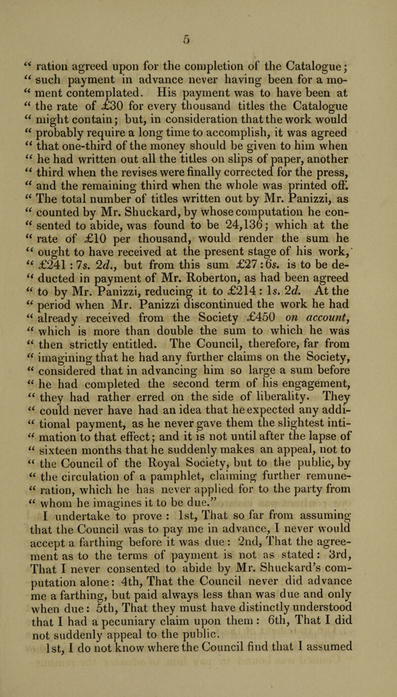 ** ration agreed upon for the completion of the Catalogue; “ such payment in advance never having been for a mo- u ment contemplated. His payment was to have been at “ the rate of £30 for every thousand titles the Catalogue “ might contain; but, in consideration that the work would “ probably require a long time to accomplish, it was agreed “ that one-third of the money should be given to him when “ he had written out all the titles on slips of paper, another “ third when the revises were finally corrected for the press, “ and the remaining third when the whole was printed off. “ The total number of titles written out by Mr. Panizzi, as “ counted by Mr. Shuckard, by whose computation he con- “ sented to abide, was found to be 24,136; which at the “ rate of £10 per thousand, would render the sum he u ought to have received at the present stage of his work,' “ £241 : 7s. 2d., but from this sum £27 :6s. is to be de- “ ducted in payment of Mr. Roberton, as had been agreed u to by Mr. Panizzi, reducing it to £214 : Is. 2d. At the “ period when Mr. Panizzi discontinued the work he had “ already received from the Society £450 on account, “ which is more than double the sum to which he was “ then strictly entitled. The Council, therefore, far from “ imagining that he had any further claims on the Society, “ considered that in advancing him so large a sum before “ he had completed the second term of his engagement, “ they had rather erred on the side of liberality. They u could never have had an idea that he expected any addi- “ tional payment, as he never gave them the slightest inti- “ mation to that effect; and it is not until after the lapse of “ sixteen months that he suddenly makes an appeal, not to “ the Council of the Royal Society, but to the public, by “ the circulation of a pamphlet, claiming further remune- “ ration, which he has never applied for to the party from “ whom he imagines it to be due.” I undertake to prove : 1st, That so far from assuming that the Council was to pay me in advance, I never would accept a farthing before it was due : 2nd, That the agree¬ ment as to the terms of payment is not as stated : 3rd, That I never consented to abide by Mr. Shuckard’s com¬ putation alone: 4th, That the Council never did advance me a farthing, but paid always less than was due and only when due: 5th, That they must have distinctly understood that I had a pecuniary claim upon them: 6th, That I did not suddenly appeal to the public. 1st, I do not know where the Council find that I assumed