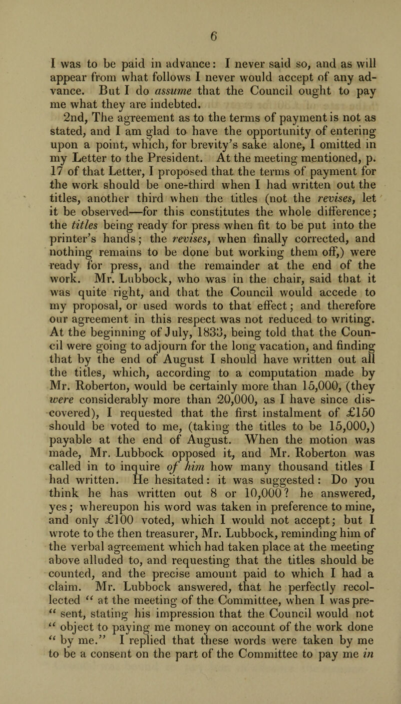 I was to be paid in advance: I never said so, and as will appear from what follows I never would accept of any ad¬ vance. But I do assume that the Council ought to pay me what they are indebted. 2nd, The agreement as to the terms of payment is not as stated, and I am glad to have the opportunity of entering upon a point, which, for brevity’s sake alone, I omitted in my Letter to the President. At the meeting mentioned, p. 17 of that Letter, I proposed that the terms of payment for the work should be one-third when I had written out the titles, another third when the titles (not the revises, let it be observed—for this constitutes the whole difference; the titles being ready for press when fit to be put into the printer’s hands; the revises, when finally corrected, and nothing remains to be done but working them off,) were ready for press, and the remainder at the end of the work. Mr. Lubbock, who was in the chair, said that it was quite right, and that the Council would accede to my proposal, or used words to that effect; and therefore our agreement in this respect was not reduced to writing. At the beginning of July, 18313, being told that the Coun¬ cil were going to adjourn for the long vacation, and finding that by the end of August I should have written out all the titles, which, according to a computation made by Mr. Roberton, would be certainly more than 15,000, (they were considerably more than 20,000, as I have since dis¬ covered), I requested that the first instalment of £150 should be voted to me, (taking the titles to be 15,000,) payable at the end of August. When the motion was made, Mr. Lubbock opposed it, and Mr. Roberton was called in to inquire of him how many thousand titles I had written. He hesitated: it was suggested: Do you think he has written out 8 or 10,000? he answered, yes; whereupon his word was taken in preference to mine, and only £100 voted, which I would not accept; but I wrote to the then treasurer, Mr. Lubbock, reminding him of the verbal agreement which had taken place at the meeting above alluded to, and requesting that the titles should be counted, and the precise amount paid to which I had a claim. Mr. Lubbock answered, that he perfectly recol¬ lected “ at the meeting of the Committee, when I waspre- “ sent, stating his impression that the Council would not u object to paying me money on account of the work done “ by me.” I replied that these words were taken by me to be a consent on the part of the Committee to pay me in