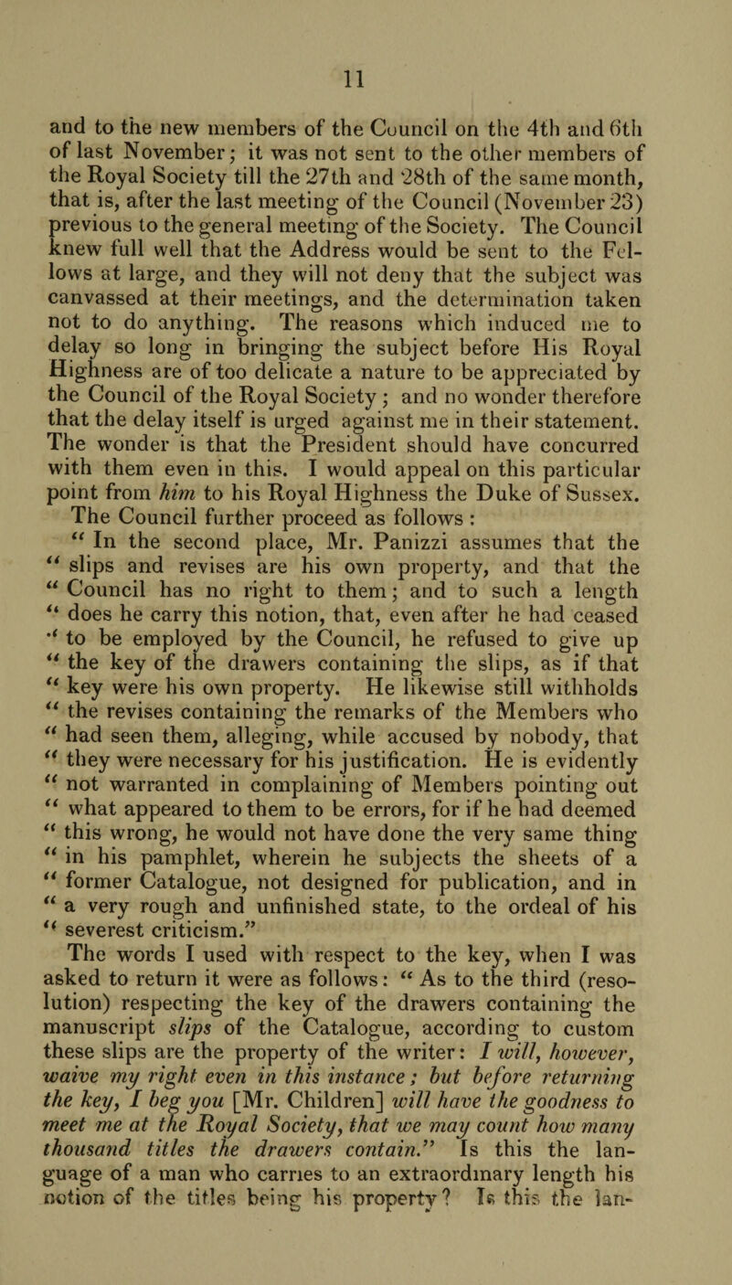 and to the new members of the Council on the 4th and 6th of last November; it was not sent to the other members of the Royal Society till the 27th and 28th of the same month, that is, after the last meeting of the Council (November 23) previous to the general meeting of the Society. The Council knew full well that the Address would be sent to the Fel¬ lows at large, and they will not deny that the subject was canvassed at their meetings, and the determination taken not to do anything. The reasons which induced me to delay so long in bringing the subject before His Royal Highness are of too delicate a nature to be appreciated by the Council of the Royal Society ; and no wonder therefore that the delay itself is urged against me in their statement. The wonder is that the President should have concurred with them even in this. I would appeal on this particular point from him to his Royal Highness the Duke of Sussex. The Council further proceed as follows : “ In the second place, Mr. Panizzi assumes that the “ slips and revises are his own property, and that the “ Council has no right to them; and to such a length “ does he carry this notion, that, even after he had ceased to be employed by the Council, he refused to give up u the key of the drawers containing the slips, as if that “ key were his own property. He likewise still withholds “ the revises containing the remarks of the Members who “ had seen them, alleging, while accused by nobody, that “ they were necessary for his justification. He is evidently “ not warranted in complaining of Members pointing out “ what appeared to them to be errors, for if he had deemed “ this wrong, he would not have done the very same thing “ in his pamphlet, wherein he subjects the sheets of a “ former Catalogue, not designed for publication, and in “ a very rough and unfinished state, to the ordeal of his t( severest criticism.” The words I used with respect to the key, when I was asked to return it were as follows: “ As to the third (reso¬ lution) respecting the key of the drawers containing the manuscript slips of the Catalogue, according to custom these slips are the property of the writer: I will, however, waive my right even in this instance; but before returning the key, I beg you [Mr. Children] will have the goodness to meet me at the Royal Society, that we may count how many thousand titles the drawers containIs this the lan¬ guage of a man who carries to an extraordinary length his notion of the titles being his property? I«? this the lan-