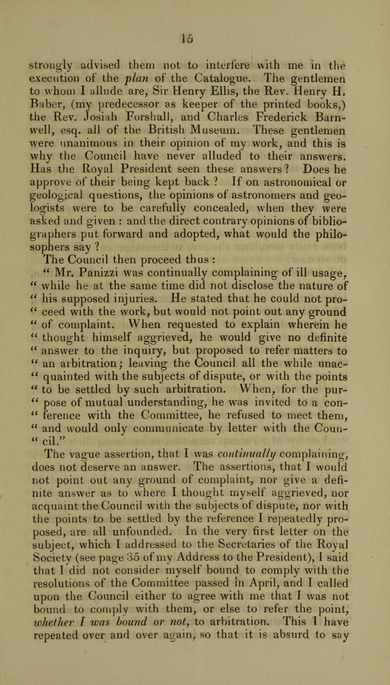 execution of the plan of the Catalogue. The gentlemen to whom I allude are, Sir Henry Ellis, the Rev. Henry H. Baber, (my predecessor as keeper of the printed books,) the Rev. Josiah Forshall, and Charles Frederick Barn¬ well, esq. all of the British Museum. These gentlemen were unanimous in their opinion of my work, and this is why the Council have never alluded to their answers. Has the Royal President seen these answers? Does he approve of their being kept back ? If on astronomical or geological questions, the opinions of astronomers and geo¬ logists were to be carefully concealed, when they were asked and given : and the direct contrary opinions of biblio¬ graphers put forward and adopted, what would the philo¬ sophers say ? The Council then proceed th us : “ Mr. Panizzi was continually complaining of ill usage, “ while he at the same time did not disclose the nature of “ his supposed injuries. He stated that he could not pro- “ ceed with the work, but would not point out any ground “ of complaint. When requested to explain wherein he “ thought himself aggrieved, he would give no definite “ answer to the inquiry, but proposed to refer matters to “ an arbitration; leaving the Council all the while unac- “ quainted with the subjects of dispute, or with the points “ to be settled by such arbitration. When, for the pur- “ pose of mutual understanding, he was invited to a con- “ ference with the Committee, he refused to meet them, “ and would only communicate by letter with the Coun- “ cil.” The vague assertion, that I was continually complaining, does not deserve an answer. The assertions, that I would not point out any ground of complaint, nor give a defi¬ nite answer as to where I thought myself aggrieved, nor acquaint the Council with the subjects of dispute, nor with the points to be settled by the reference I repeatedly pro¬ posed, are all unfounded. In the very first letter on the subject, which I addressed to the Secretaries of the Royal Society (see page 35 of my Address to the President), I said that I did not consider myself bound to comply with the resolutions of the Committee passed in April, and I called upon the Council either to agree with me that I was not bound to comply with them, or else to refer the point, whether l was hound or not, to arbitration. This I have repeated over and over again, so that it is absurd to say