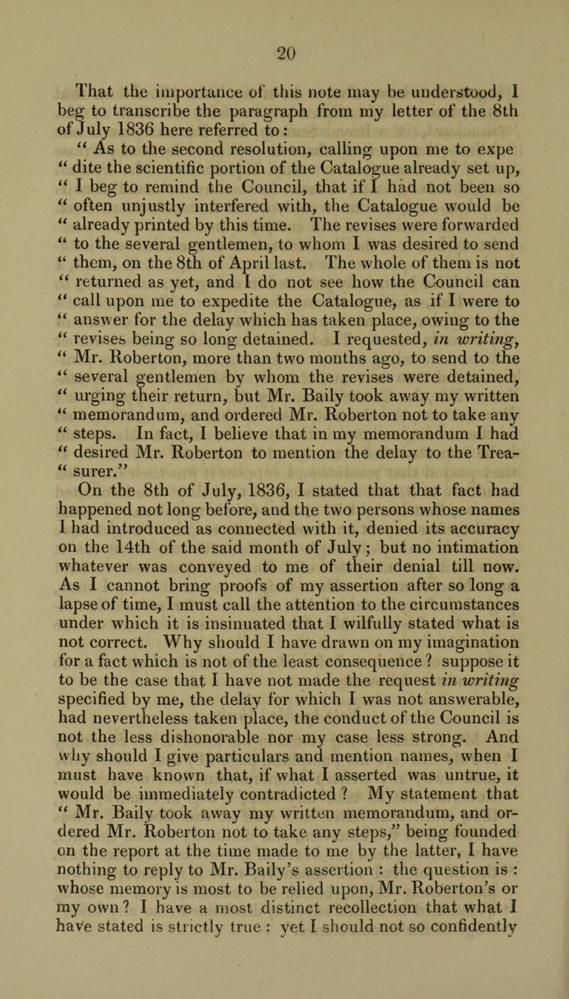 That the importance of this note may be understood, I beg to transcribe the paragraph from my letter of the 8th of July 1836 here referred to: “ As to the second resolution, calling upon me to expe “ dite the scientific portion of the Catalogue already set up, “ I beg to remind the Council, that if I had not been so “ often unjustly interfered with, the Catalogue would be “ already printed by this time. The revises were forwarded “ to the several gentlemen, to whom 1 was desired to send “ them, on the 8th of April last. The whole of them is not “ returned as yet, and 1 do not see how the Council can “ call upon me to expedite the Catalogue, as if I were to “ answer for the delay which has taken place, owing to the “ revises being so long detained. I requested, in writing, “ Mr. Roberton, more than two months ago, to send to the “ several gentlemen by whom the revises were detained, “ urging their return, but Mr. Baily took away my written “ memorandum, and ordered Mr. Roberton not to take any “ steps. In fact, I believe that in my memorandum I had “ desired Mr. Roberton to mention the delay to the Trea- “ surer.” On the 8th of July, 1836, I stated that that fact had happened not long before, and the two persons whose names I had introduced as connected with it, denied its accuracy on the 14th of the said month of July; but no intimation whatever was conveyed to me of their denial till now. As I cannot bring proofs of my assertion after so long a lapse of time, I must call the attention to the circumstances under which it is insinuated that I wilfully stated what is not correct. Why should I have drawn on my imagination for a fact which is not of the least consequence ? suppose it to be the case that I have not made the request in writing specified by me, the delay for which I was not answerable, had nevertheless taken place, the conduct of the Council is not the less dishonorable nor my case less strong. And why should I give particulars and mention names, when I must have known that, if what I asserted was untrue, it would be immediately contradicted ? My statement that “ Mr. Baily took away my written memorandum, and or¬ dered Mr. Roberton not to take any steps,” being founded on the report at the time made to me by the latter, I have nothing to reply to Mr. Baily’s assertion : the question is : whose memory is most to be relied upon, Mr. RobertoiTs or my own ? I have a most distinct recollection that what I have stated is strictly true : yet I should not so confidently