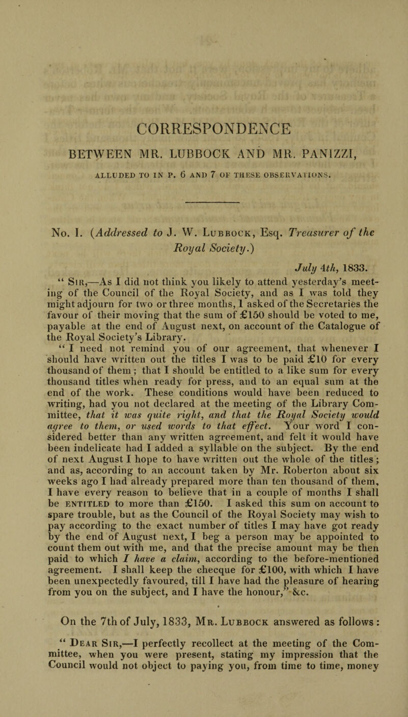 CORRESPONDENCE BETWEEN MR. LUBBOCK AND MR. PAN1ZZI, ALLUDED TO IN P. G AND 7 OF THESE OBSERVATIONS. No. I. (Addressed to J. W. Lubbock, Esq. Treasurer of the Royal Society.) July 4thy 1833. “ Sir,—As I did not think you likely to attend yesterday’s meet¬ ing of the Council of the Royal Society, and as I was told they might adjourn for two or three months, 1 asked of the Secretaries the favour of their moving that the sum of £150 should he voted to me, payable at the end of August next, on account of the Catalogue of the Royal Society’s Library. “ I need not remind you of our agreement, that whenever I should have written out the titles I was to be paid £10 for every thousand of them ; that I should be entitled to a like sum for every thousand titles when ready for press, and to an equal sum at the end of the work. These conditions would have been reduced to writing, had you not declared at the meeting of the Library Com¬ mittee, that it was quite right, and that the Royal Society would agree to them, or used words to that effect. Your word I con¬ sidered better than any written agreement, and felt it would have been indelicate had I added a syllable on the subject. By the end of next August I hope to have written out the whole of the titles ; and as, according to an account taken by Mr. Roberton about six weeks ago I had already prepared more than ten thousand of them, I have every reason to believe that in a couple of months I shall be entitled to more than £150. I asked this sum on account to spare trouble, but as the Council of the Royal Society may wish to pay according to the exact number of titles I may have got ready by the end of August next, I beg a person may be appointed to count them out witli me, and that the precise amount may be then paid to which I have a claim, according to the before-mentioned agreement. I shall keep the checque for £100, with which I have been unexpectedly favoured, till I have had the pleasure of hearing from you on the subject, and I have the honour,” &c. • On the 7th of July, 1833, Mr. Lubbock answered as follows: “ Bear Sir,—I perfectly recollect at the meeting of the Com¬ mittee, when you were present, stating my impression that the Council would not object to paying you, from time to time, money