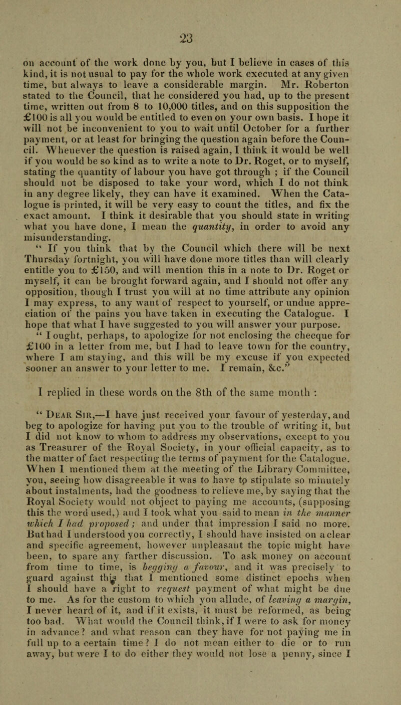 on account of the work done by you, but I believe in cases of this kind, it is not usual to pay for the whole work executed at any given time, but always to leave a considerable margin. Mr. Roberton stated to the Council, that he considered you had, up to the present time, written out from 8 to 10,000 titles, and on this supposition the £ 100 is all you would be entitled to even on your own basis. I hope it will not be inconvenient to you to wait until October for a further payment, or at least for bringing the question again before the Coun¬ cil. Whenever the question is raised again, I think it would be well if you would be so kind as to write a note to Dr. Roget, or to myself, stating the quantity of labour you have got through ; if the Council should not be disposed to take your word, which I do not think in any degree likely, they can have it examined. When the Cata¬ logue is printed, it will be very easy to count the titles, and fix the exact amount. I think it desirable that you should state in writing what you have done, I mean the quantity, in order to avoid any misunderstanding. “ If you think that by the Council which there will be next Thursday fortnight, you will have done more titles than will clearly entitle you to £150, and will mention this in a note to Dr. Roget or myself, it can be brought forward again, and I should not offer any opposition, though I trust you will at no time attribute any opinion I may express, to any want of respect to yourself, or undue appre¬ ciation of the pains you have taken in executing the Catalogue. I hope that what I have suggested to you will answer your purpose. “ I ought, perhaps, to apologize for not enclosing the checque for £100 in a letter from me, but I had to leave town for the country, where I am staying, and this will be my excuse if you expected sooner an answer to your letter to me. I remain, &c.” I replied in these words on the 8th of the same month : “ Dear Sir,—I have just received your favour of yesterday, and beg to apologize for having put you to the trouble of writing it, but I did not know to whom to address my observations, except to you as Treasurer of the Royal Society, in your official capacity, as to the matter of fact respecting the terms of payment for the Catalogue. Wdien I mentioned them at the meeting of the Library Committee, you, seeing how disagreeable it was to have tp stipulate so minutely about instalments, had the goodness to relieve me, by saying that the Royal Society would not object to paying me accounts, (supposing this the word used,) and I took what you said to mean in the manner which I had proposed'; and under that impression I said no more. Rut had I understood you correctly, I should have insisted on aclear and specific agreement, however unpleasant the topic might have been, to spare any farther discussion. To ask money on account from time to time, is begging a favour, and it was precisely to guard against thj^ that I mentioned some distinct epochs when l should have a right to request payment of what might be due to me. As for the custom to which you allude, of leaving a margin, I never heard of it, and if it exists, it must be reformed, as being too bad. What would the Council think, if I were to ask for money in advance? and what reason can they have for not paying mein full up to a certain time? I do not mean either to die or to run away, but were I to do either they would not lose a penny, since I