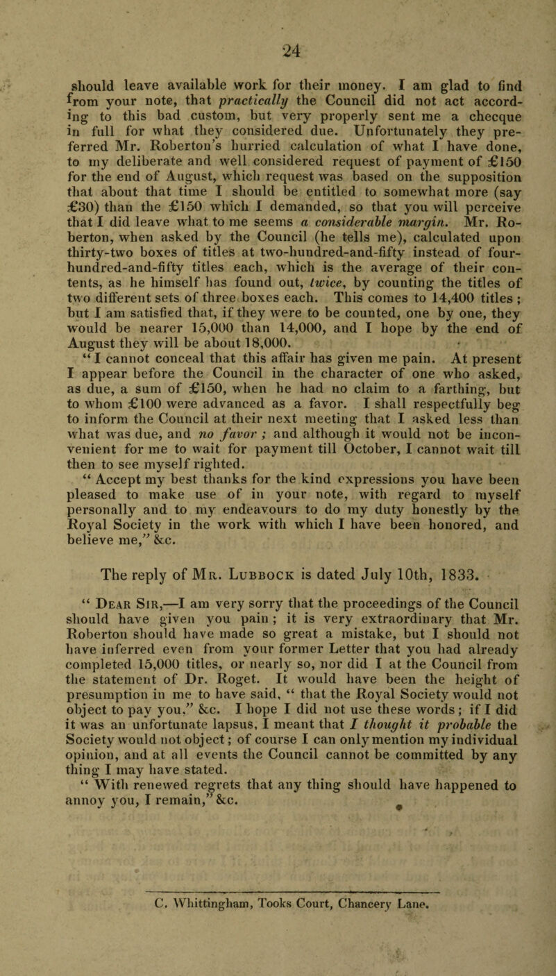 should leave available work for their money. I am glad to find ^rom your note, that practically the Council did not act accord¬ ing to this bad custom, but very properly sent me a checque in full for what they considered due. Unfortunately they pre¬ ferred Mr. Roberton’s hurried calculation of what I have done, to my deliberate and well considered request of payment of £150 for the end of August, which request was based on the supposition that about that time I should be entitled to somewhat more (say £30) than the £150 which I demanded, so that you will perceive that I did leave what to me seems a considerable margin. Mr. Ro- berton, when asked by the Council (he tells me), calculated upon thirty-two boxes of titles at two-hundred-and-fifty instead of four- hundred-and-fifty titles each, which is the average of their con¬ tents, as he himself lias found out, twice, by counting the titles of two different sets of three boxes each. This comes to 14,400 titles ; but I am satisfied that, if they were to be counted, one by one, they would be nearer 15,000 than 14,000, and I hope by the end of August they will be about 18,000. “ I cannot conceal that this affair has given me pain. At present I appear before the Council in the character of one who asked, as due, a sum of £150, when he had no claim to a farthing, but to wdiom £100 were advanced as a favor. I shall respectfully beg to inform the Council at their next meeting that I asked less than what was due, and no favor ; and although it would not be incon¬ venient for me to wait for payment till October, I cannot wait till then to see myself righted. “ Accept my best thanks for the kind expressions you have been pleased to make use of in your note, with regard to myself personally and to my endeavours to do my duty honestly by the Royal Society in the work with which I have been honored, and believe me,” &c. The reply of Mr. Lubbock is dated July 10th, 1833. “ Dear Sir,—I am very sorry that the proceedings of the Council should have given you pain ; it is very extraordinary that Mr. Roberton should have made so great a mistake, but I should not have inferred even from your former Letter that you had already completed 15,000 titles, or nearly so, nor did I at the Council from the statement of Dr. Roget. It would have been the height of presumption in me to have said, “ that the Royal Society would not object to pay you/’ See. I hope I did not use these w^ords ; if I did it was an unfortunate lapsus, I meant that I thought it probable the Society would not object; of course I can only mention my individual opinion, and at all events the Council cannot be committed by any thing I may have stated. “ With renewed regrets that any thing should have happened to annoy you, I remain,” &c. C. Whittingham, Tooks Court, Chancery Lane.