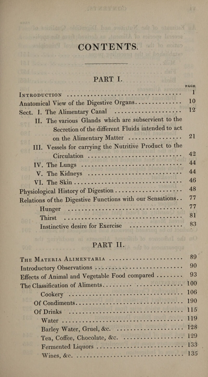 CONTENTS. PART I. PAGE Introduction ... Anatomical View of the Digestive Organs. 10 Sect. I. The Alimentary Canal . 12 II. The various Glands which are subservient to the Secretion of the different Fluids intended to act on the Alimentary Matter . 21 III. Vessels for carrying the Nutritive Product to the Circulation . 42 IV. The Lungs . 44 V. The Kidneys . 44 VI. The Skin. 46 Physiological History of Digestion. 48 Relations of the Digestive Functions with our Sensations.. 77 77 Hunger . Thirst . 81 Instinctive desire for Exercise . PART II. The Materia Alimentaria . SO Introductory Observations.. 00 Effects of Animal and Vegetable Food compared. 93 The Classification of Aliments. 100 Cookery . *06 Of Condiments. 100 Of Drinks . Water. ^0 Barley Water, Gruel, &c. 12$ Tea, Coffee, Chocolate, &c. 120 Fermented Liquors. I88 Wines, ..