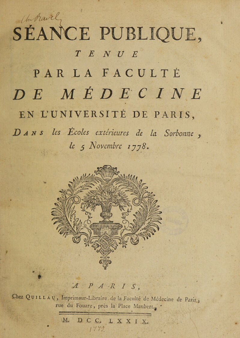 ? SÉANCE PUBLIQUE, TENUE PAR LA FACULTÉ DE MÉDECINE \ EN L’UNIVERSITÉ DE PARIS, Dans les Ecoles extérieures de la Sorbonne 9 le 5 Novembre tjy8. A PARIS, Çhzz QüillaUj Impnmeiif-Libraire.de la .Faculté de Médecine de Paris 3 rue du Fouare, près la Place Maubeft.^ ' M. D C C. L X X I X, \11% I