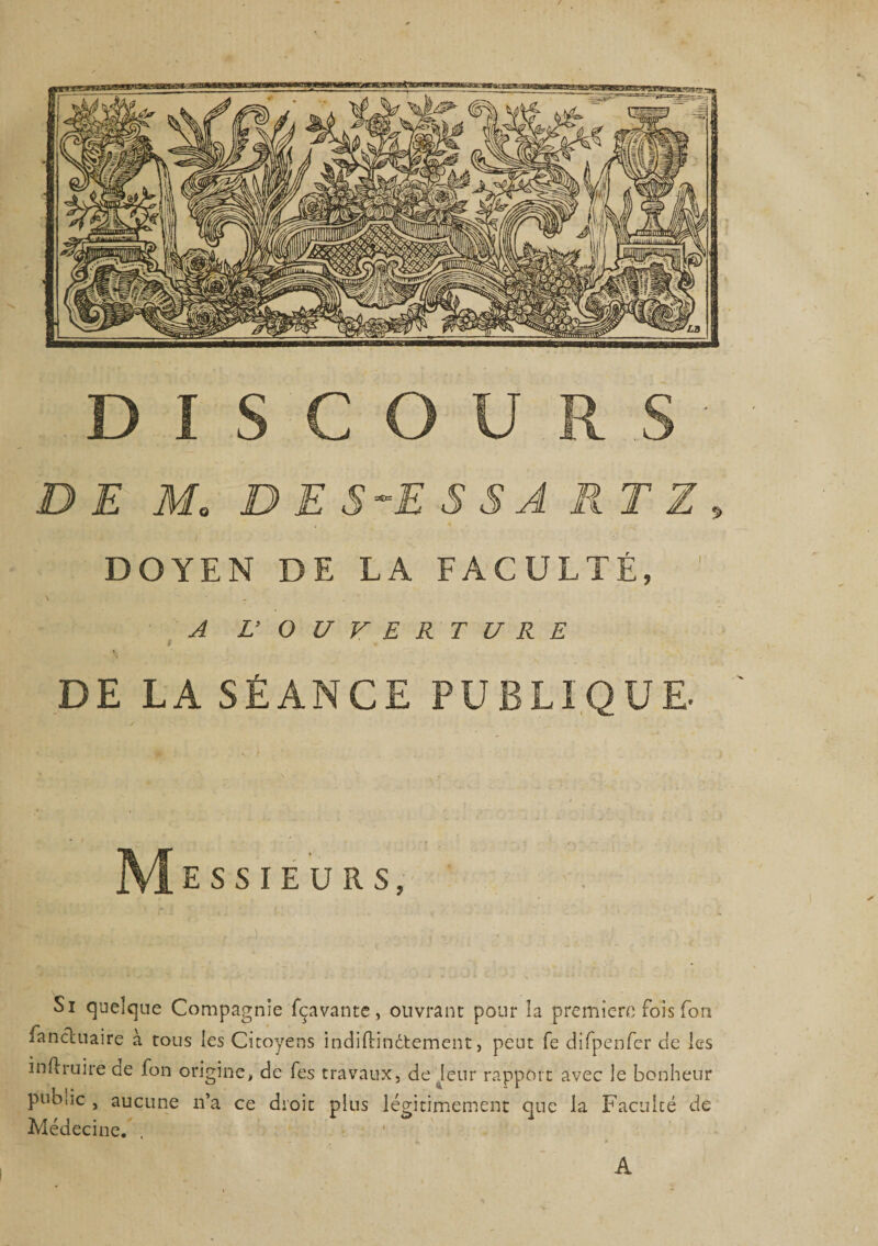 DISCOURS DEM. D E S-E S S A RT Z DOYEN DE LA FACULTÉ, A L’ OUVERTURE 9 - DE LA SÉANCE PUBLIQUE. M ESSIEURS, Si quelque Compagnie fçavante, ouvrant pour îa première fois Ton fanchiaire à tous les Citoyens indiftindtement, peut fe difpenfcr de les mil ru ire ae fon origine, de fes travaux, de leur rapport avec le bonheur pub.ic , aucune n’a ce droit plus légitimement que la Faculté de Médecine. A