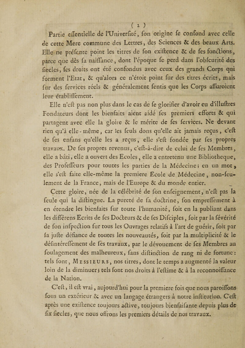 ( 1 ) Partie eiïentielle de l’Univerfité, fon origine fe confond avec celle de cette Mere commune des Lettres, des Sciences 6c des beaux Arts. Elle ne préfente point les titres de fon exiftence 6c de fes fondions, parce que dès fa naifïance, dont l’époque fe perd dans l’obfcurité des fecles, fes droits ont été confondus avec ceux des grands Corps qui forment l’Etat, 6c qu’alors ce n’étoit point fur des titres écrits, mais fur des fervices réels 6c généralement fentis que les Corps afluroient leur établifîement. Elle n’eft pas non plus dans le cas de fe glorifier d’avoir eu d’illuftres Fondateurs dont les bienfaits aient aidé fes premiers efforts 6c qui partagent avec elle la gloire 6c le mérite de fes fervices. Ne devant rien qu’à elle-même, car les feuls dons qu’elle ait jamais reçus, c’eft de fes enfans qu’elle les a reçus, elle s’effc fondée par fes propres travaux. De fes propres revenus, c’eft-à-dire de celui de fes Membres, elle a bâti, elle a ouvert des Ecoles, elle a entretenu une Bibliothèque, des ProfefTcurs pour toutes les parties de la Médecine, en un mot 9 elle s’eft faite elle-même la première Ecole de Médecine , non-feu¬ lement de la France, mais de l’Europe 6c du monde entier. Cette gloire, née de la célébrité de fon enfeigncment, n’efc pas la feule qui la diftingue. La pureté de fa doétrine, fon empreiïement à en étendre les bienfaits fur toute l’humanité, foie en la publiant dans les différens Ecrits de fes Docteurs 6c de fes Difciples, foit par la févérité de fon infpection fur tous les Ouvrages relatifs à l’art de guérir, foit par fa jufte défiance de toutes les nouveautés, foit par la multiplicité 6c le défintéreffement de fes travaux, par le dévouement de fes Membres au foulagement des malheureux, fans diflin&amp;ion de rang ni de fortune: tels font, Messieurs, nos titres, dont le temps a augmenté la valeur loin de la diminuer5 tels font nos droits à l’eftime 6c à la reconnoiflance de la Nation. C’efl, il efh vrai , aujourd’hui pour la première fois que nous paroifibns fous un extérieur 6c avec un langage étrangers à notre inftitution. C’efl; après une exiftence toujours aélive, toujours bienfaifante depuis plus de fix ficelés, que nous ofirons les premiers détails de nos travaux.